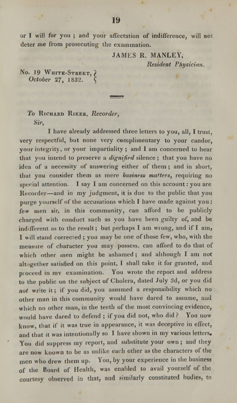 or I will for you ; and your affectation of indifference, will not deter me from prosecuting the examination. JAMES R. MANLEY, Resident Physician. No. 19 White-Street,? October 27, 1832. \ To Richard Riker, Recorder, Sir, I have already addressed three letters to you, all, I trust, very respectful, but none very complimentary to your candor, your integrity, or your impartiality ; and I am concerned to hear that you intend to preserve a dignified silence; that you have no idea of a necessity of answering either of them; and in short, that you consider them as mere business matters, requiring no special attention. I say I am concerned on this account: you are Recorder—and in my judgment, it is due to the public that you purge yourself of the accusations which I have made against you: few men sir, in this community, can afford to be publicly charged with conduct such as you have been guilty of, and be indifferent as to the result; but perhaps I am wrong, and if I am, I will stand corrected ; you may be one of those few, who, with the measure of character you may possess, can afford to do that of which other men might be ashamed ; and although I am not altogether satisfied on this point, I shall take it for granted, and proceed in mv examination. You wrote the report and address to the public on the subject of Cholera, dated July 3d, or you did not write it; if you did, you assumed a responsibility which no other man in this community would have dared to assume, and which no other man, in the teeth of the most convincing evidence, would have dared to defend ; if you did not, who did ? You now know, that if it was true in appearance, it was deceptive in effect, and that it was intentionally so I have shown in my various letters. You did suppress my report, and substitute your own; and they are now known to be as unlike each other as the characters of the men who drew them up. You, by your experience in the business of the Board of Health, was enabled to avail yourself of the courtesy observed in that, and similarly constituted bodies, to