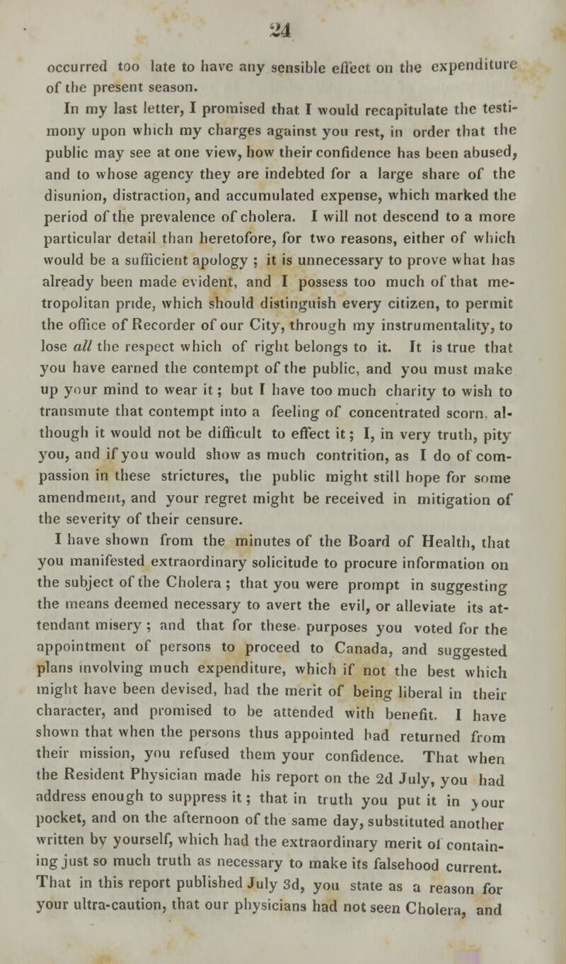 occurred too late to have any sensible effect on the expenditure of the present season. In my last letter, I promised that I would recapitulate the testi- mony upon which my charges against you rest, in order that the public may see at one view, how their confidence has been abused, and to whose agency they are indebted for a large share of the disunion, distraction, and accumulated expense, which marked the period of the prevalence of cholera. I will not descend to a more particular detail than heretofore, for two reasons, either of which would be a sufficient apology ; it is unnecessary to prove what has already been made evident, and I possess too much of that me- tropolitan pride, which should distinguish every citizen, to permit the office of Recorder of our City, through my instrumentality, to lose all the respect which of right belongs to it. It is true that you have earned the contempt of the public, and you must make up your mind to wear it; but I have too much charity to wish to transmute that contempt into a feeling of concentrated scorn, al- though it would not be difficult to effect it; I, in very truth, pity you, and if you would show as much contrition, as I do of com- passion in these strictures, the public might still hope for some amendment, and your regret might be received in mitigation of the severity of their censure. I have shown from the minutes of the Board of Health, that you manifested extraordinary solicitude to procure information on the subject of the Cholera ; that you were prompt in suggesting the means deemed necessary to avert the evil, or alleviate its at- tendant misery ; and that for these purposes you voted for the appointment of persons to proceed to Canada, and suggested plans involving much expenditure, which if not the best which might have been devised, had the merit of being liberal in their character, and promised to be attended with benefit. I have shown that when the persons thus appointed had returned from their mission, you refused them your confidence. That when the Resident Physician made his report on the 2d July, you had address enough to suppress it; that in truth you put it in jour pocket, and on the afternoon of the same day, substituted another written by yourself, which had the extraordinary merit of contain- ing just so much truth as necessary to make its falsehood current. That in this report published July 3d, you state as a reason for your ultra-caution, that our physicians had not seen Cholera, and