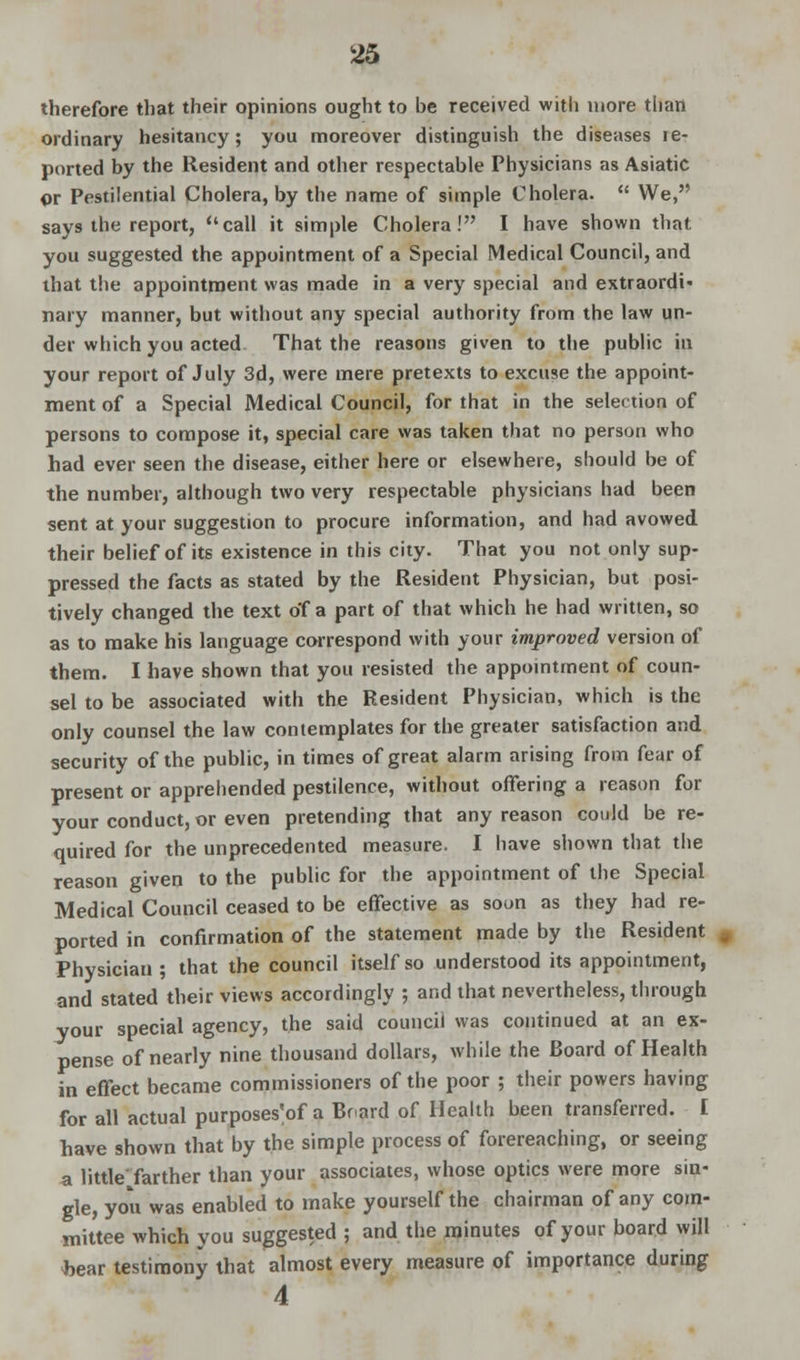 therefore that their opinions ought to be received with more than ordinary hesitancy; you moreover distinguish the diseases re- ported by the Resident and other respectable Physicians as Asiatic or Pestilential Cholera, by the name of simple Cholera.  We, says the report, call it simple Cholera! I have shown that you suggested the appointment of a Special Medical Council, and that the appointment was made in a very special and extraordi nary manner, but without any special authority from the law un- der which you acted That the reasons given to the public in your report of July 3d, were mere pretexts to excuse the appoint- ment of a Special Medical Council, for that in the selection of persons to compose it, special care was taken that no person who had ever seen the disease, either here or elsewhere, should be of the number, although two very respectable physicians had been sent at your suggestion to procure information, and had avowed their belief of its existence in this city. That you not only sup- pressed the facts as stated by the Resident Physician, but posi- tively changed the text of a part of that which he had written, so as to make his language correspond with your improved version of them. I have shown that you resisted the appointment of coun- sel to be associated with the Resident Physician, which is the only counsel the law contemplates for the greater satisfaction and security of the public, in times of great alarm arising from fear of present or apprehended pestilence, without offering a reason for your conduct, or even pretending that any reason could be re- quired for the unprecedented measure. I have shown that the reason given to the public for the appointment of the Special Medical Council ceased to be effective as soon as they had re- ported in confirmation of the statement made by the Resident Physician ; that the council itself so understood its appointment, and stated their views accordingly ; and that nevertheless, through your special agency, the said council was continued at an ex- pense of nearly nine thousand dollars, while the Board of Health in effect became commissioners of the poor ; their powers having for all actual purposes'of a Board of Health been transferred. I have shown that by the simple process of forereaching, or seeing a little'farther than your associates, whose optics were more sin- gle, you was enabled to make yourself the chairman of any com- mittee which you suggested ; and the minutes of your board will fcear testimony that almost every measure of importance during 4