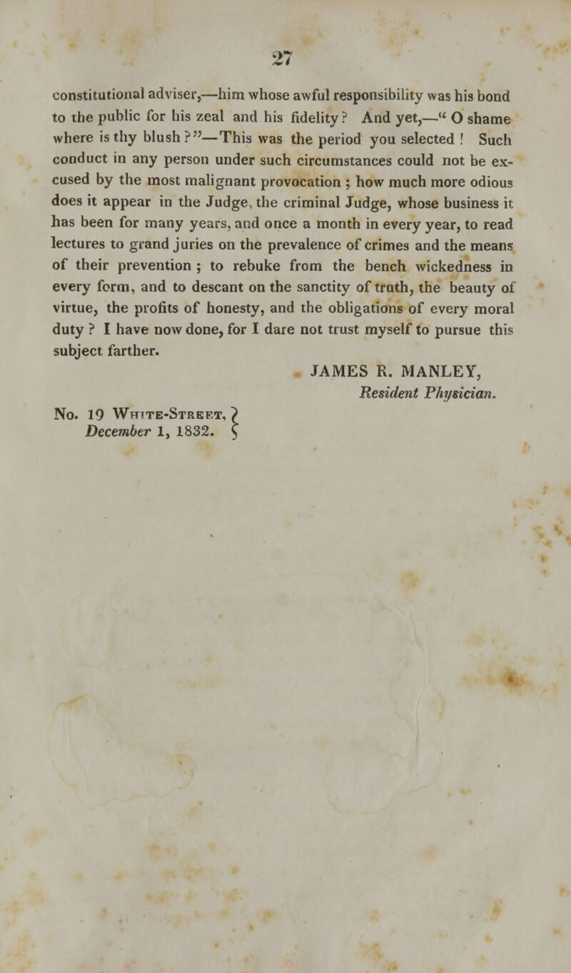 constitutional adviser,—him whose awful responsibility was his bond to the public for his zeal and his fidelity ? And yet,—« O shame where is thy blush?—This was the period you selected ! Such conduct in any person under such circumstances could not be ex- cused by the most malignant provocation ; how much more odious does it appear in the Judge, the criminal Judge, whose business it. has been for many years, and once a month in every year, to read lectures to grand juries on the prevalence of crimes and the means of their prevention ; to rebuke from the bench wickedness in every form, and to descant on the sanctity of truth, the beauty of virtue, the profits of honesty, and the obligations of every moral duty ? I have now done, for I dare not trust myself to pursue this subject farther. JAMES R. MANLEY, Resident Physician. No. 19 White-Street,? December 1, 1832. \