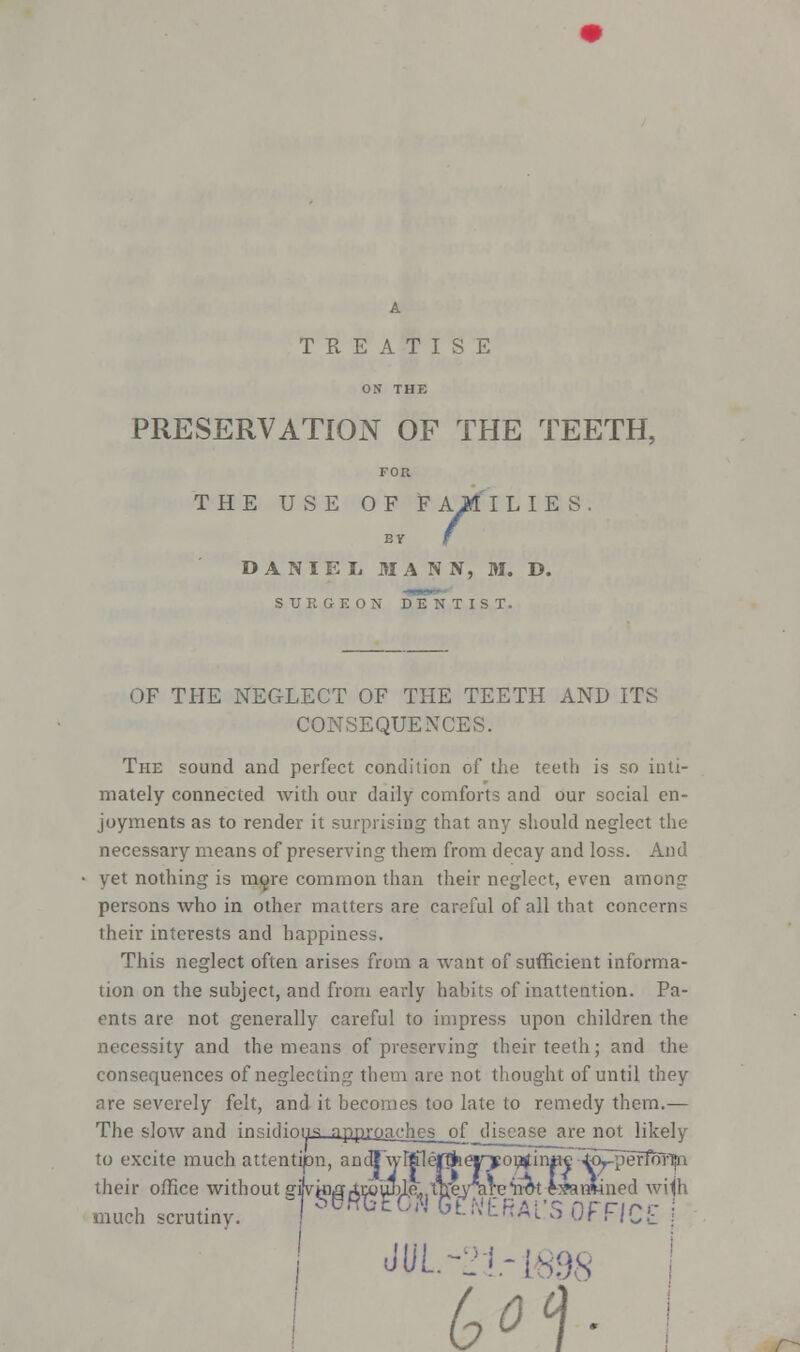 TREATISE PRESERVATION OF THE TEETH, THE USE OF F AM I L I E S BY f DANIEL MANN, M. D. SURGEON DENTIST. OF THE NEGLECT OF THE TEETH AND ITS CONSEQUENCES. The sound and perfect condition of the teeth is so inti- mately connected with our daily comforts and our social en- joyments as to render it surprising that any should neglect the necessary means of preserving them from decay and loss. And yet nothing is more common than their neglect, even among persons who in other matters are careful of all that concern* their interests and happiness. This neglect often arises from a want of sufficient informa- tion on the subject, and from early habits of inattention. Pa- ents are not generally careful to impress upon children the necessity and the means of preserving their teeth; and the consequences of neglecting them are not thought of until they are severely felt, and it becomes too late to remedy them.— The slow and in^irlinnc: npprnnchps nf_djsonsa are not likely to excite much attention, anuTwrtfleflj their office without gijvg much scrutiny. JUL -21-1898 r~-