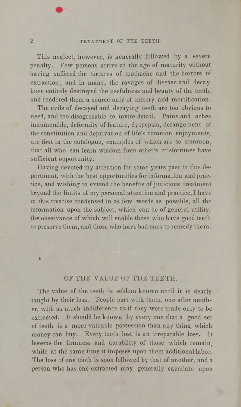 This neglect, however, is generally followed by a severe penalty. Few persons arrive at the age of maturity without having suffered the tortures of toothache and the horrors of extraction; and in many, the ravages of disease and decay have entirely destroyed the usefulness and beauty of the teeth. and rendered them a source only of misery and mortification. The evils of decayed and decaying teeth are too obvious to need, and too disagreeable to invite detail. Pains and aches innumerable, deformity of feature, dyspepsia, derangement of the constitution and deprivation of life's common enjoyments, are first in the catalogue, examples of which are so common, thai all who can learn wisdom from other's misfortunes have sufficient opportunity. Having devoted my attention for some years past to this de- partment, with the best opportunities for information and prac- tice, and wishing to extend the benefits of judicious treatment beyond the limits of my personal attention and practice, I have in this treatise condensed in as few words as possible, all the information upon the subject, which can be of general utility: the observance of which will enable those who have good teeth to preserve them, and those who have bad ones to remedy them. OF THE VALUE OF THE TEETH. The value of the teeth is seldom known until it is dearly taught by their loss. People part with them, one after anoth- er, with as much indifference as if they were made only to be extracted. It should be known by every one that a good set of teeth is a more valuable possession than any thing which money can buy. Every tooth lost is an irreparable loss. It lessens the firmness and durability of those which remain, while at the same time it imposes upon them additional labor. The loss of one tooth is soon followed by that of another, and a person who has one extracted may generally calculate upon