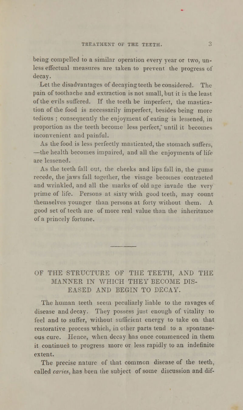 being compelled to a similar operation every year or two, un- less effectual measures are taken to prevent the progress of decay. Let the disadvantages of decaying teeth be considered. The pain of toothache and extraction is not small, but it is the least of the evils suffered. If the teeth be imperfect, the mastica- tion of the food is necessarily imperfect, besides being more tedious ; consequently the enjoyment of eating is lessened, in proportion as the teeth become less perfect, until it becomes inconvenient and painful. As the food is less perfectly masticated, the stomach suffers, —the health becomes impaired, and all the enjoyments of life are lessened. As the teeth fall out, the cheeks and lips fall in, the gums recede, the jaws fall together, the visage becomes contracted and wrinkled, and all the marks of old age invade the very prime of life. Persons at sixty with good teeth, may count themselves younger than persons at forty without them. A good set of teeth are of more real value than the inheritance of a princely fortune. OF THE STRUCTURE OF THE TEETH, AND THE MANNER IN WHICH THEY BECOME DIS- EASED AND BEGIN TO DECAY. The human teeth seem peculiarly liable to the ravages of disease and decay. They possess just enough of vitality to feel and to suffer, without sufficient energy to take on that restorative process which, in other parts tend to a spontane- ous cure. Hence, when decay has once commenced in them it continues to progress more or less rapidly to an indefinite extent. The precise nature of that common disease of the teeth, called caries, has been the subject of some discussion and dif-