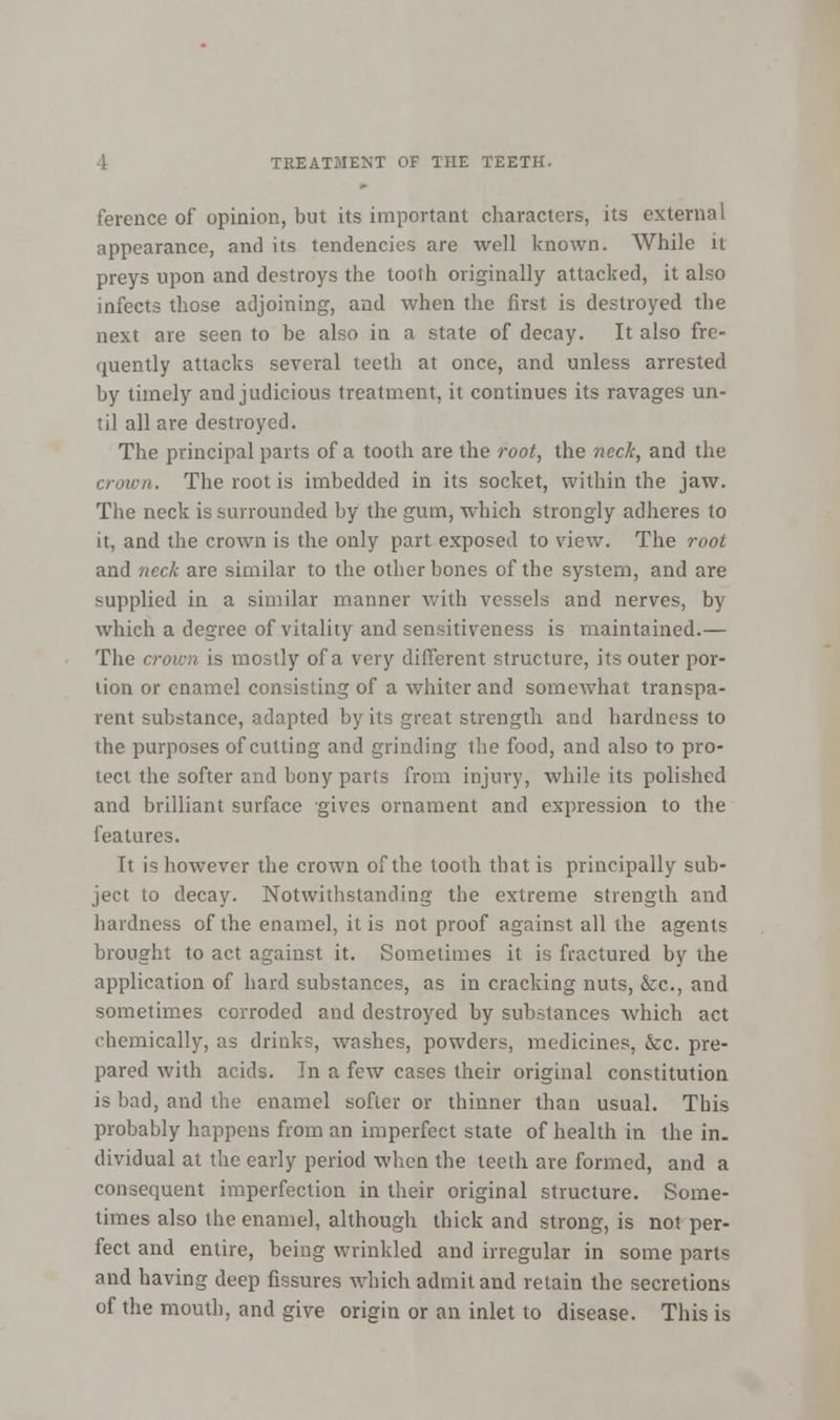 ference of opinion, but its important characters, its external appearance, and its tendencies are well known. While it preys upon and destroys the tooth originally attacked, it also infects those adjoining, and when the first is destroyed the next are seen to be also in a state of decay. It also fre- quently attacks several teeth at once, and unless arrested by timely and judicious treatment, it continues its ravages un- til all are destroyed. The principal parts of a tooth are the root, the neck, and the crown. The root is imbedded in its socket, within the jaw. The neck is surrounded by the gum, which strongly adheres to it, and the crown is the only part exposed to view. The root and neck are similar to the other bones of the system, and are supplied in a similar manner with vessels and nerves, by which a degree of vitality and sensitiveness is maintained.— The crown is mostly of a very different structure, its outer por- tion or enamel consisting of a whiter and somewhat transpa- rent substance, adapted by its great strength and hardness to the purposes of cutting and grinding the food, and also to pro- tect the softer and bony parts from injury, while its polished and brilliant surface gives ornament and expression to the features. It is however the crown of the tooth that is principally sub- ject to decay. Notwithstanding the extreme strength and hardness of the enamel, it is not proof against all the agents brought to act against it. Sometimes it is fractured by the application of hard substances, as in cracking nuts, &c, and sometimes corroded and destroyed by substances which act chemically, as drinks, washes, powders, medicines, &c. pre- pared with acids. In a few cases their original constitution is bad, and the enamel softer or thinner than usual. This probably happens from an imperfect state of health in the in. dividual at the early period when the teeth are formed, and a consequent imperfection in their original structure. Some- times also the enamel, although thick and strong, is not per- fect and entire, being wrinkled and irregular in some parts and having deep fissures which admit and retain the secretions of the mouth, and give origin or an inlet to disease. This is