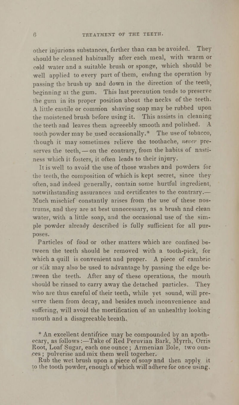 other injurions substances, farther than can be avoided. They should be cleaned habitually after each meal, with warm or cold water and a suitable brush or sponge, which should be well applied to every part of them, ending the operation by passing the brush up and down in the direction of the teeth, beginning at the gum. This last precaution tends to preserve the gum in its proper position about the necks of the teeth. A little castile or common shaving soap may be rubbed upon the moistened brush before using it. This assists in cleaning the teeth and leaves them agreeebly smooth and polished. A tooth powder may be used occasionally.* The use of tobacco, though it may sometimes relieve the toothache, never pre- serves the teeth, — on the contrary, from the habits of nasti- ness which it fosters, it often leads to their injury. It is well to avoid the use of those washes and powders for the teeth, the composition of which is kept secret, since they often, and indeed generally, contain some hurtful ingredient, notwithstanding assurances and certificates to the contrary.— Much mischief constantly arises from the use of these nos- trums, and they are at best unnecessary, as a brush and clean water, with a little soap, and the occasional use of the sim- ple powder already described is fully sufficient for all pur- poses. Particles of food or other matters which are confined be- tween the teeth should be removed with a tooth-pick, for which a quill is convenient and proper. A piece of cambric or silk may also be used to advantage by passing the edge be- tween the teeth. After any of these operations, the mouth should be rinsed to carry away the detached particles. They who are thus careful of their teeth, while yet sound, will pre- serve them from decay, and besides much inconvenience and suffering, will avoid the mortification of an unhealthy looking mouth and a disagreeable breath. * An excellent dentifrice may be compounded by an apoth- ecary, as follows:—Take of Red Peruvian Bark, Myrrh, Orris Root, Loaf Sugar, each one ounce ; Armenian Bole, two oun- ces ; pulverise and mix them well togerher. Rub the wet brush upon a piece of soap and then apply, it to the tooth powder, enough of which will adhere for once u*ing.