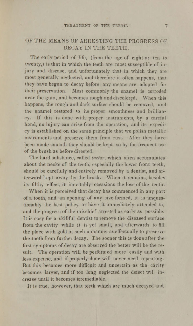 OF THE MEANS OF ARRESTING THE PROGRESS OF DECAY IN THE TEETH. The early period of life, (from the age of eight or tea to twenty,) is that in which the teeth are most susceptible of in- jury and disease, and unfortunately that in which they are most generally neglected, and therefore it often happens, that they have begun to decay before any means are adopted for their preservation. Most commonly the enamel is corroded near the gum, and becomes rough and discolored. When this happens, the rough and dark surface should be removed, and the enamel restored to its proper smoothness and brillian- cy. If this is done with proper instruments, by a careful hand, no injury can arise from the operation, and its expedi- cy is established on the same principle that we polish metallic instruments and preserve them from rust. After they have been made smooth they should be kept so by the frequent use of the brush as before directed. The hard substance, called tartar, which often accumulates about the necks of the teeth, especially the lower front teeth, should be carefully and entirely removed by a dentist, and af- terward kept away by the brush. When it remains, besides its filthy effect, it inevitably occasions the loss of the teeth. When it is perceived that decay has commenced in any part of a tooth, and an opening of any size formed, it is unques- tionably the best policy to have it immediately attended to, and the progress of the mischief arrested as early as possible. It is easy for a skillful dentist to remove the diseased surface from the cavity while it is yet small, and afterwards to fill the place with gold in such a manner as effectually to preserve the tooth from further decay. The sooner this is done after the first symptoms of decay are observed the better will be the re- sult. The operation will be performed more easily and with less expense, and if properly done will never need repeating. But this becomes more difficult and uncertain as the cavity becomes larger, and if too long neglected the defect will in- crease until it becomes irremediable. It is true, however, that teeth which are much decayed and
