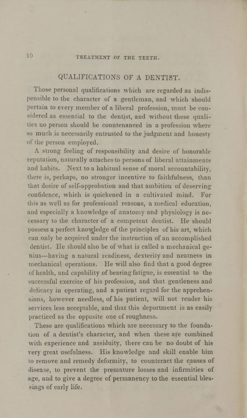 QUALIFICATIONS OF A DENTIST. Those personal qualifications which are regarded as indis- pensible to the character of a gentleman, and which should pertain to every member of a liberal profession, must be con- sidered as essential to the dentist, and without these quali- ties no person should be countenanced in a profession where so much is necessarily entrusted to the judgment and honesty of the person employed. A strong feeling of responsibility and desire of honorable reputation, naturally attaches to persons of liberal attainments and habits. Next to a habitual sense of moral accountability, there is, perhaps, no stronger incentive to faithfulness, than that desire of self-approbation and that ambition of deserving confidence, which is quickened in a cultivated mind. For this as well as for professional reasons, a medical education, and especially a knowledge of anatomy and physiology is ne- cessary to the character of a competent dentist. He should possess a perfect knowledge of the principles of his art, which can only be acquired under the instruction of an accomplished dentist. He should also be of what is called a mechanical ge- nius—having a natural readiness, dexterity and neatness in mechanical operations. He will also find that a good degree of health, and capability of bearing fatigue, is essential to the successful exercise of his profession, and that gentleness and delicacy in operating, and a patient regard for the apprehen- sions, however needless, of his patient, will not render his services less acceptable, and that this deportment is as easily practiced as the opposite one of roughness. These are qualifications which are necessary to the founda- tion of a dentist's character, and when these are combined with experience and assiduity, there can be no doubt of his very great usefulness. His knowledge and skill enable him to remove and remedy deformity, to counteract the causes of disease, to prevent the premature losses and infirmities of age, and to give a degree of permanency to the essential bles- sings of early life.