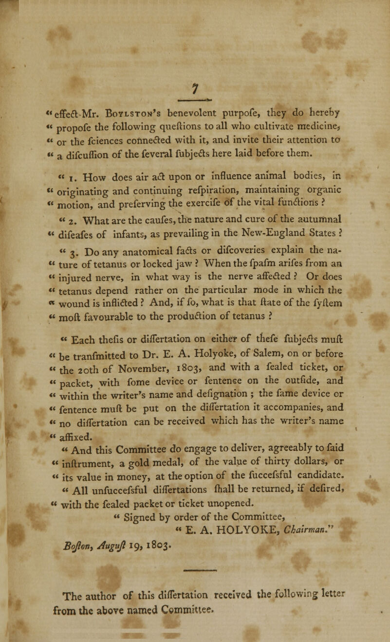  effett-Mr. Boylston's benevolent purpofe, they do hereby  propofe the following queftions to all who cultivate medicine,  or the fciences connected with it, and invite their attention to « a difcufllon of the feveral fubjedts here laid before them.  i. How does air act upon or influence animal bodies, in  originating and continuing refpiration, maintaining organic ** motion, and preferving the exercife of the vital functions ?  2. What are the caufes, the nature and cure of the autumnal  difeafes of infants, as prevailing in the New-England States ? 3. Do any anatomical fads or difcoveries explain the na-  ture of tetanus or locked jaw ? When the fpafm arifes from an  injured nerve, in what way is the nerve affe&ed ? Or does *' tetanus depend rather on the particular mode in which the « wound is inflidled ? And, if fo, what is that ftate of the fyftem  mod favourable to the production of tetanus i  Each thefis or difTertation on either of thefe fubjecls mull « be tranfmitted to Dr. E. A. Holyoke, of Salem, on or before  the 20th of November, 1803, and with a fealed ticket, or  packet, with fome device or fentense on the outfide, and  within the writer's name and defignation ; the fame device or *' fentence muft be put on the difTertation it accompanies, and  no difTertation can be received which has the writer's name  affixed.  And this Committee do engage to deliver, agreeably to faid  inftrument, a gold medal, of the value of thirty dollars, or  its value in money, at the option of the fuccefsful candidate.  All unfuccefsful difTertations (hall be returned, if defired,  with the fealed packet or ticket unopened.  Signed by order of the Committee,  E. A. HOLYOKE, Chairman:' BoJIon, Augujl 19, 1803. The author of this diflertation received the following letter from the above named Committee. c,™