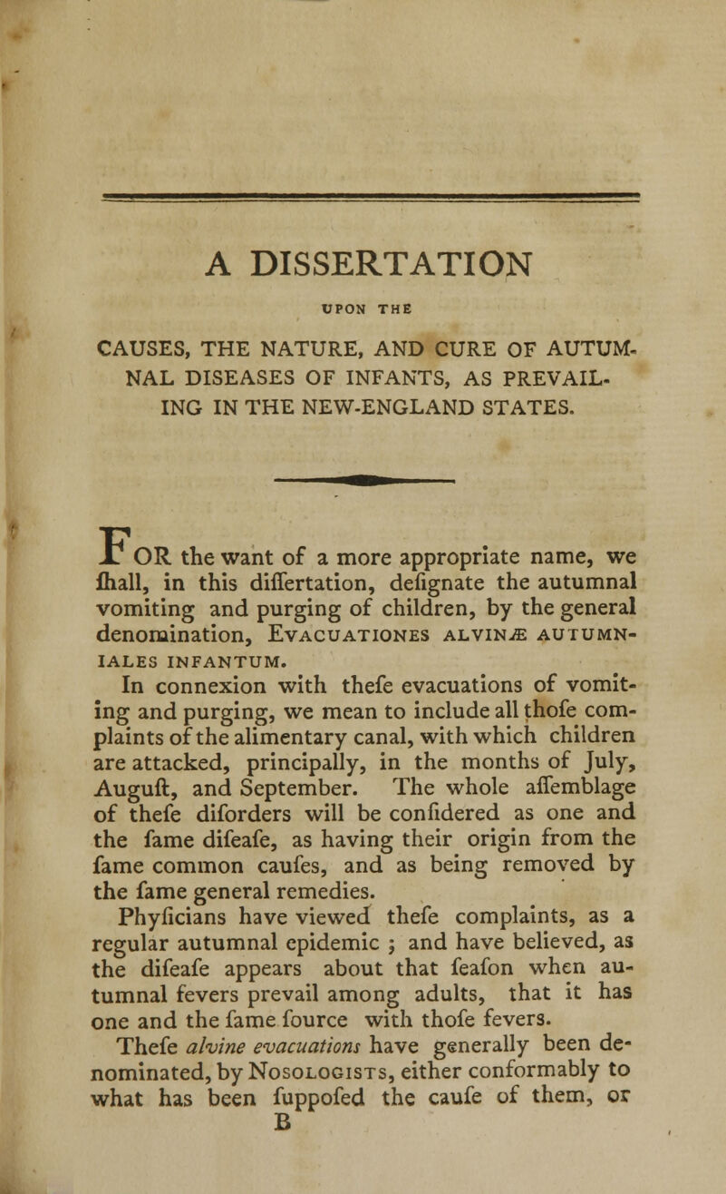 A DISSERTATION UPON THE CAUSES, THE NATURE, AND CURE OF AUTUM- NAL DISEASES OF INFANTS, AS PREVAIL- ING IN THE NEW-ENGLAND STATES. AS OR the want of a more appropriate name, we fliall, in this differtation, defignate the autumnal vomiting and purging of children, by the general denomination, Evacuationes alvin^e autumn- IALES INFANTUM. In connexion with thefe evacuations of vomit- ing and purging, we mean to include all thofe com- plaints of the alimentary canal, with which children are attacked, principally, in the months of July, Auguft, and September. The whole affemblage of thefe diforders will be confidered as one and the fame difeafe, as having their origin from the fame common caufes, and as being removed by the fame general remedies. Phyficians have viewed thefe complaints, as a regular autumnal epidemic ; and have believed, as the difeafe appears about that feafon when au- tumnal fevers prevail among adults, that it has one and the fame fource with thofe fevers. Thefe alvine evacuations have generally been de- nominated, by Nosologists, either conformably to what has been fuppofed the caufe of them, or B