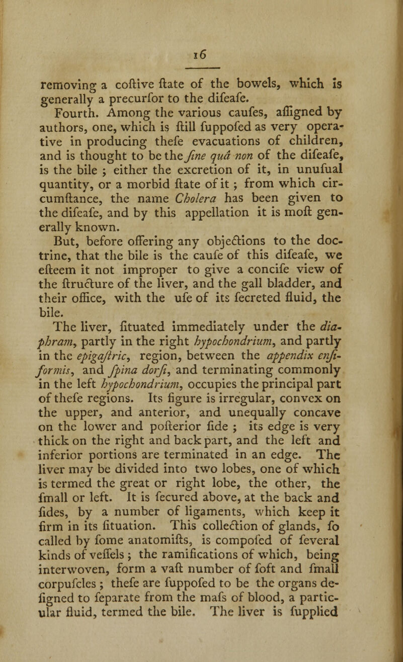 removing a coftive ftate of the bowels, which is generally a precurfor to the difeafe. Fourth. Among the various caufes, afligned by authors, one, which is ftill fuppofed as very opera- tive in producing thefe evacuations of children, and is thought to be the fine qua non of the difeafe, is the bile ; either the excretion of it, in unufual quantity, or a morbid ftate of it; from which cir- cumftance, the name Cholera has been given to the difeafe, and by this appellation it is moft gen- erally known. But, before offering any objections to the doc- trine, that the bile is the caufe of this difeafe, we efteem it not improper to give a concife view of the ftrueture of the liver, and the gall bladder, and their office, with the ufe of its fecreted fluid, the bile. The liver, fituated immediately under the dia~ phram, partly in the right hypochondrium, and partly in the epigajlric, region, between the appendix enji- for mis, and fpina dorfi, and terminating commonly in the left hypochondrium, occupies the principal part of thefe regions. Its figure is irregular, convex on the upper, and anterior, and unequally concave on the lower and pofterior fide ; its edge is very thick on the right and back part, and the left and inferior portions are terminated in an edge. The liver may be divided into two lobes, one of which is termed the great or right lobe, the other, the fmall or left. It is fecured above, at the back and fides, by a number of ligaments, which keep it firm in its fituation. This collection of glands, fo called by fome anatomifts, is compofed of feveral kinds of veffels ; the ramifications of which, being interwoven, form a vaft number of foft and fmall corpufcles ; thefe are fuppofed to be the organs de- figned to feparate from the mafs of blood, a partic- ular fluid, termed the bile. The liver is fupplied