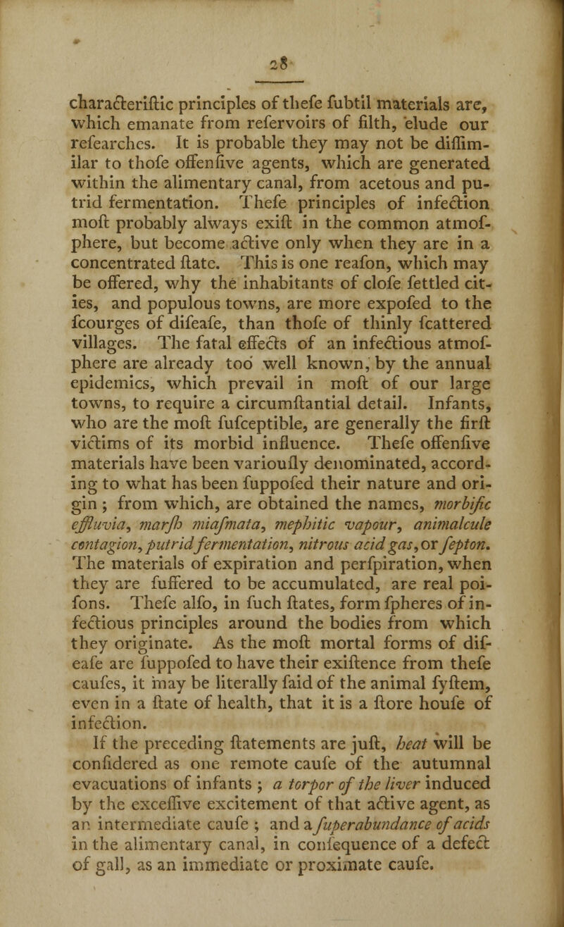 characteriftic principles of thefe fubtil materials are, which emanate from refervoirs of filth, elude our refearches. It is probable they may not be diffim- ilar to thofe offenfive agents, which are generated within the alimentary canal, from acetous and pu- trid fermentation. Thefe principles of infection moft probably always exift in the common atmof- phere, but become active only when they are in a concentrated flate. This is one reafon, which may be offered, why the inhabitants of clofe fettled cit- ies, and populous towns, are more expofed to the fcourges of difeafe, than thofe of thinly fcattered villages. The fatal effects of an infectious atmof- phere are already tod well known, by the annual epidemics, which prevail in moft of our large towns, to require a circumftantial detail. Infants, who are the moft fufceptible, are generally the firft victims of its morbid influence. Thefe offenfive materials have been varioufly denominated, accord- ing to what has been fuppofed their nature and ori- gin ; from which, are obtained the names, morbific effluvia, marjh miafmata, mepbitic vapour, animalcule contagion, putrid fermentation, nitrous acid gas, or fepton. The materials of expiration and perfpiration, when they are fuffered to be accumulated, are real poi- fons. Thefe alfo, in fuch ftates, form fpheres of in- fectious principles around the bodies from which they originate. As the moft mortal forms of dif- eafe are fuppofed to have their exiftence from thefe caufcs, it may be literally faid of the animal fyftem, even in a ftate of health, that it is a ftore houfe of infection. If the preceding ftatements are juft, heat will be confidered as one remote caufe of the autumnal evacuations of infants j a torpor of the liver induced by the exceflive excitement of that active agent, as an intermediate caufe ; and 2. fuperabundance of acids in the alimentary canal, in conlequence of a defect of gall, as an immediate or proximate caufe.