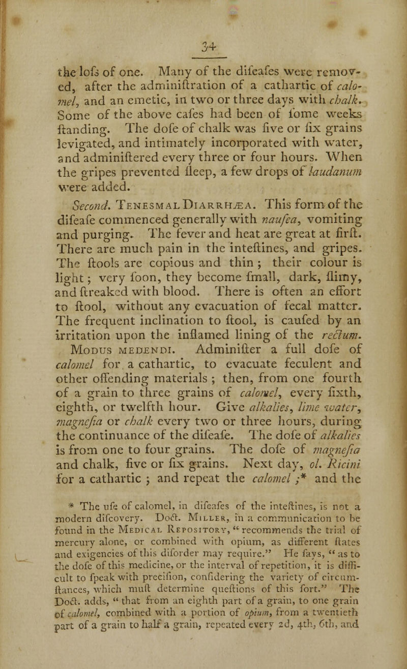 the lofs of one. Many of the dileafes were remov- ed, after the adminiftration of a cathartic of calo- mel, and an emetic, in two or three days with chalk. Some of the above cafes had been of ibme weeks ftanding. The dofe of chalk was live or fix grains levigated, and intimately incorporated with water, snd adminiftered every three or four hours. When the gripes prevented lleep, a few drop3 of laudanum were added. Second. Tenesmal Diarrhea. This form of the difeafe commenced generally with naufea, vomiting and purging. The fever and heat are great at firft. There are much pain in the inteftines, and gripes. The ftools are copious and thin ; their colour is light; very foon, they become fmall, dark, (limy, and flreaked with blood. There is often an effort to ftool, without any evacuation of fecal matter. The frequent inclination to ftool, is caufed by an irritation upon the inflamed lining of the rectum. Modus medendi. Adminifter a full dofe of calomel for a cathartic, to evacuate feculent and other offending materials ; then, from one fourth of a grain to three grains of calomel, every fixth, eighth, or twelfth hour. Give alkalies, lime luatcr, ?nagncfia or chalk every two or three hours, during the continuance of the difeafe. The dofe of alkalies is from one to four grains. The dofe of magnefw and chalk, five or fix grains. Next day, ol. Ricini for a cathartic j and repeat the calomel ;* and the * The nfe of calomel, in difeafes of the inteftines, is not a modern difcovery. Doft. Miller, in a communication to he found in the Medical Repository, recommends the trial of mercury alone, or combined with opium, as different Rates and exigencies of this diforder may require. He fays,  as to the dofe of this medicine, or the interval of repetition, it is diffi- cult to fpeakwith preciiion, confidering the variety of circum- ftances, which mud determine queftions of this fort. The Docl. adds,  that from an eighth part of a grain, to one grain of calomel, combined with a portion of opium, from a twentieth part of a grain to half a grain, repeated every 2d, 4th, 6th, and