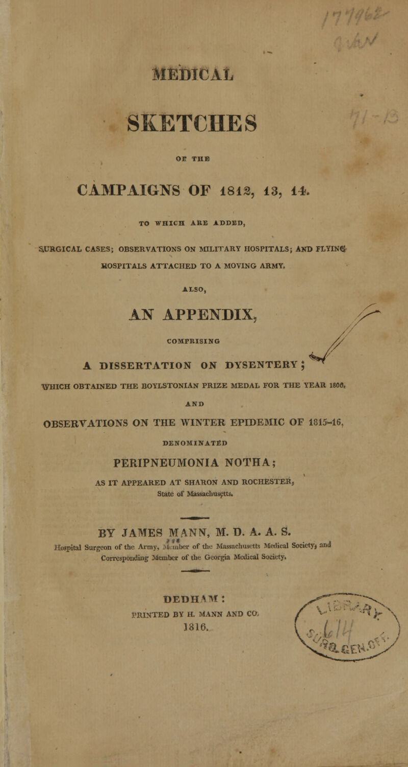 MEDICAL SKETCHES on THE CAMPAIGNS OF 1812, 13, 14. TO WHICH ARE ADDED, &UKGICAL CASES; OBSERVATIONS ON JflLITARY HOSPITALS; AKD FLYING- HOSPITALS ATTACHED TO A MOVING ARMY. ALSO, AN APPENDIX, COMPRISING A DISSERTATION ON DYSENTERY J ■WBICH OBTAINED THE BOYLSTONIAN PRIZE MEDAL FOR THE YEAR 180a, AND OBSERVATIONS ON THE WINTER EPIDEMIC OF 1815-16, DENOMINATED PERIPNEUMONIA NOTHA; AS IT APPEARED AT SHARON AND ROCHESTER, State of Massaclius^tts. BY JAMES MANN, M. D. A. A. S. Hospital Surgeon of the Army, iMnnber of tlie Massachusetts Medical Society^ and Corresponding; Member of the Georgia Medical Society. OEDHAM: PRINTED BY H. MANN AND CO. 1816.