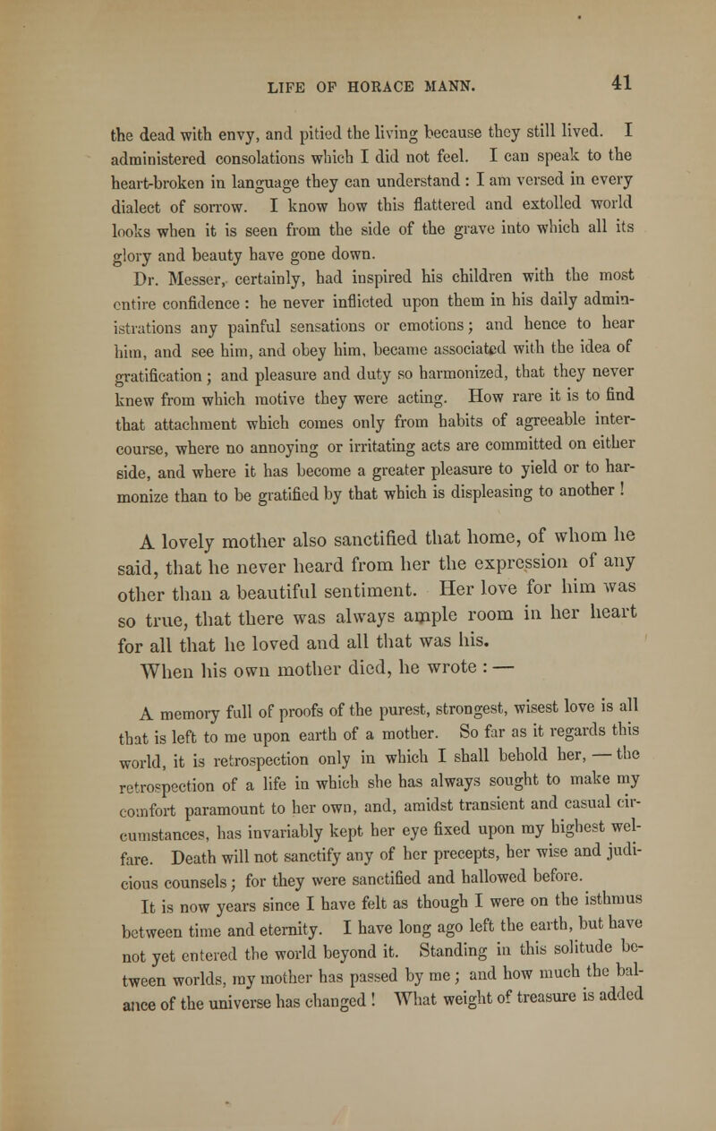 the dead with envy, and pitied the living because they still lived. I administered consolations wbich I did not feel. I can speak to the heart-broken in language they can understand : I am versed in every dialect of sorrow. I know how this flattered and extolled world looks when it is seen from the side of the grave into which all its glory and beauty have gone down. Dr. Messer, certainly, had inspired his children with the most entire confidence : he never inflicted upon them in his daily admin- istrations any painful sensations or emotions; and hence to hear him, and see him, and obey him, became associated with the idea of gratification; and pleasure and duty so harmonized, that they never knew from which motive they were acting. How rare it is to find that attachment which comes only from habits of agreeable inter- course, where no annoying or irritating acts are committed on either side, and where it has become a greater pleasure to yield or to har- monize than to be gratified by that which is displeasing to another ! A lovely mother also sanctified that home, of whom he said, that he never heard from her the expression of any other than a beautiful sentiment. Her love for him was so true, that there was always ample room in her heart for all that he loved and all that was his. When his own mother died, he wrote : — A memory full of proofs of the purest, strongest, wisest love is all that is left to me upon earth of a mother. So far as it regards this world, it is retrospection only in which I shall behold her, — the retrospection of a life in which she has always sought to make my comfort paramount to her own, and, amidst transient and casual cir- cumstances, has invariably kept her eye fixed upon my highest wel- fare. Death will not sanctify any of her precepts, her wise and judi- cious counsels; for they were sanctified and hallowed before. It is now years since I have felt as though I were on the isthmus between time and eternity. I have long ago left the earth, but have not yet entered the world beyond it. Standing in this solitude be- tween worlds, my mother has passed by me ; and how much the bal- ance of the universe has changed ! What weight of treasure is added