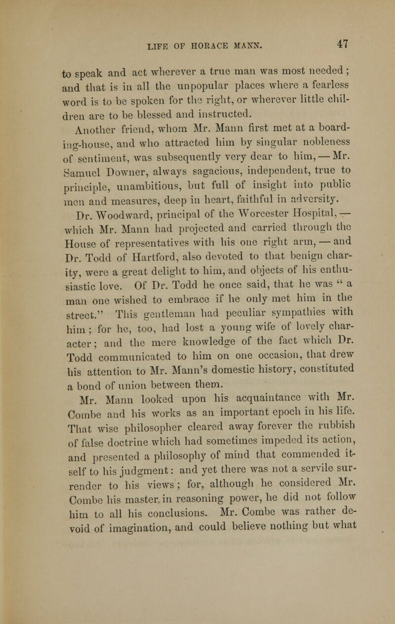 to speak and act wherever a true man was most needed ; and that is in all the unpopular places where a fearless word is to be spoken for the right, or wherever little chil- dren are to be blessed and instructed. Another friend, whom Mr. Mann first met at a board- ing-house, and who attracted him by singular nobleness of sentiment, was subsequently very dear to him, — Mr. Samuel Downer, always sagacious, independent, true to principle, unambitious, but full of insight into public men and measures, deep in heart, faithful in adversity. Dr. Woodward, principal of the Worcester Hospital, — which Mr. Mann had projected and carried through the House of representatives with his one right arm, — and Dr. Todd of Hartford, also devoted to that benign char- ity, were a great delight to him, and objects of his enthu- siastic love. Of Dr. Todd he once said, that he was  a man one wished to embrace if he only met him in the street. This gentleman had peculiar sympathies with him ; for he, too, had lost a young wife of lovely char- acter ; and the mere knowledge of the fact which Dr. Todd communicated to him on one occasion, that drew his attention to Mr. Mann's domestic history, constituted a bond of union between them. Mr. Mann looked upon his acquaintance with Mr. Combe and his works as an important epoch in his life. That wise philosopher cleared away forever the rubbish of false doctrine which had sometimes impeded its action, and presented a philosophy of mind that commended it- self to his judgment: and yet there was not a servile sur- render to his views; for, although he considered Mr. Combe his master, in reasoning power, he did not follow him to all his conclusions. Mr. Combe was rather de- void of imagination, and could believe nothing but what