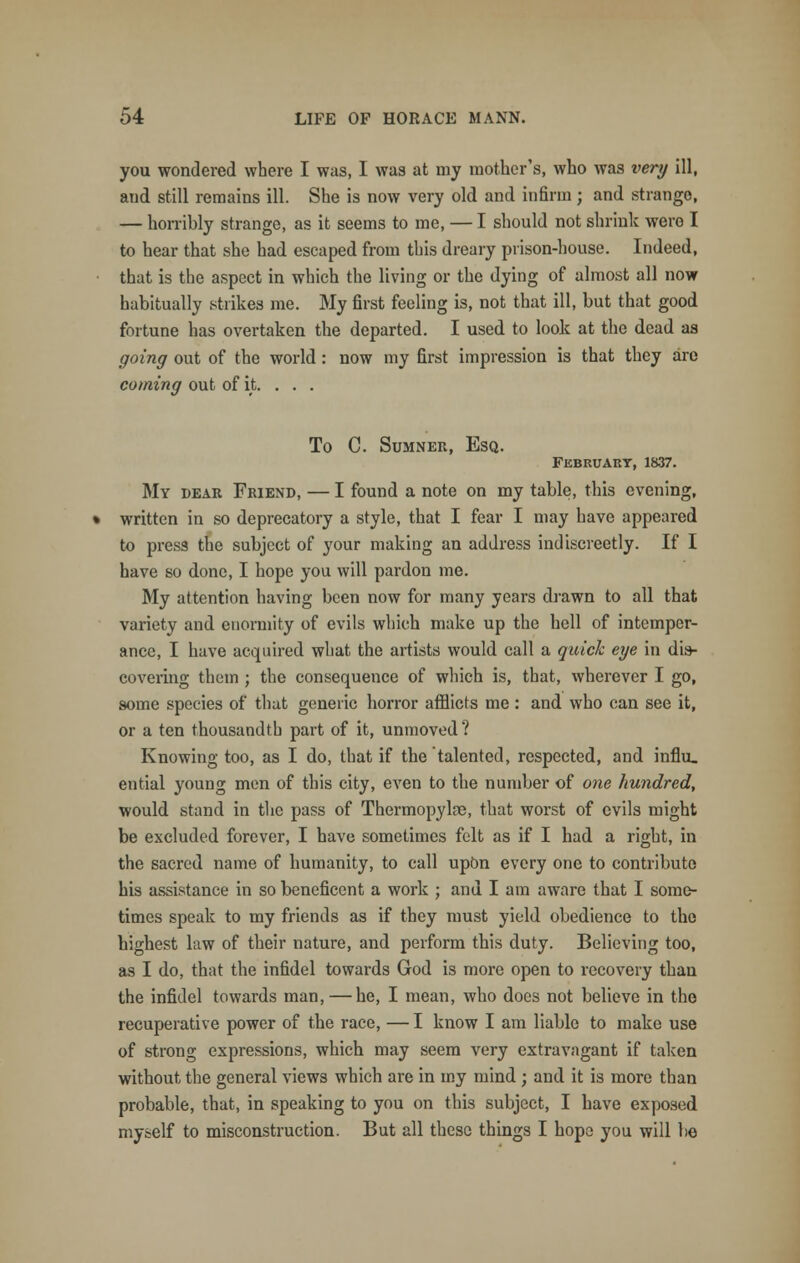 you wondered where I was, I was at my mother's, who was very ill, and still remains ill. She is now very old and infirm ; and strange, — horribly strange, as it seems to me, — I should not shrink were I to hear that she had escaped from this dreary prison-house. Indeed, that is the aspect in which the living or the dying of almost all now habitually strikes me. My first feeling is, not that ill, but that good fortune has overtaken the departed. I used to look at the dead as going out of the world: now my first impression is that they are coming out of it. . . . To C. Sumner, Esq. February, 1837. My dear Friend, — I found a note on my table, this evening, written in so deprecatory a style, that I fear I may have appeared to press the subject of your making an address indiscreetly. If I have so done, I hope you will pardon me. My attention having been now for many years drawn to all that variety and enormity of evils which make up the hell of intemper- ance, I have acquired what the artists would call a quick eye in dis- covering them ; the consequence of which is, that, wherever I go, some species of that generic horror afflicts me : and who can see it, or a ten thousandth part of it, unmoved? Knowing too, as I do, that if the talented, respected, and influ. ential young men of this city, even to the number of one hundred, would stand in the pass of Thermopylae, that worst of evils might be excluded forever, I have sometimes felt as if I had a right, in the sacred name of humanity, to call upOn every one to contribute his assistance in so beneficent a work ; and I am aware that I some- times speak to my friends as if they must yield obedience to the highest law of their nature, and perform this duty. Believing too, as I do, that the infidel towards God is more open to recovery than the infidel towards man, — he, I mean, who does not believe in the recuperative power of the race, — I know I am liable to make use of strong expressions, which may seem very extravagant if taken without the general views which are in my mind ; and it is more than probable, that, in speaking to you on this subject, I have exposed myself to misconstruction. But all these things I hope you will be