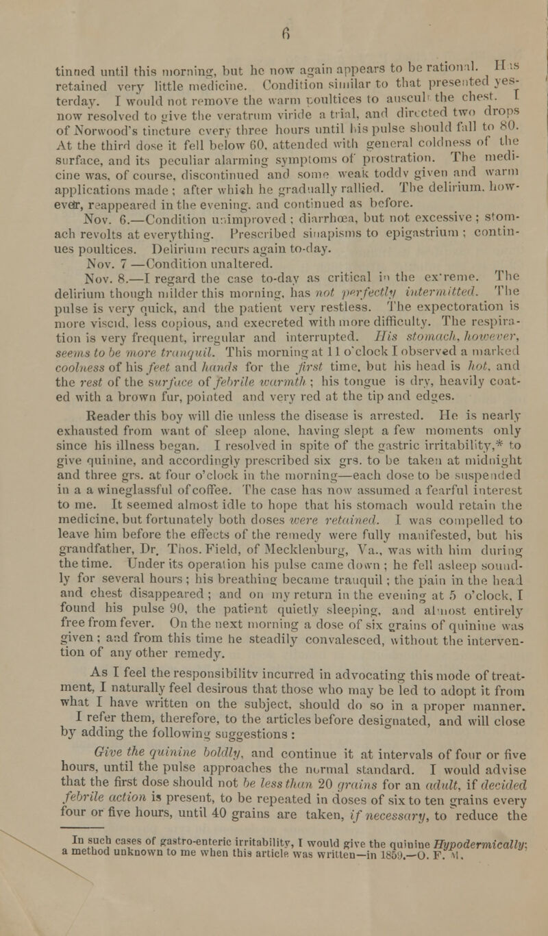 6 tinned until this morning, but ho now again appears to be rational. II is retained very little medicine. Condition similar to that presented yes- terday. I would not remove the warm poultices to ausculi the chest. now resolved to ^ive the veratrum viride a trial, and directed two drops of Norwood's tincture every three hours until Ids pulse should fall to 80. At the third dose it fell below GO. attended with general coldness of the surface, and its peculiar alarming symptoms of prostration. The medi- cine was, of course, discontinued and some weak toddv given and warm applications made ; after which he gradually rallied. The delirium, how- ever, reappeared in the evening, and continued as before. Nov. 6.—Condition unimproved ; diarrhoea, hut not excessive ; stom- ach revolts at everything. Prescribed sinapisms to epigastrium; contin- ues poultices. Delirium recurs again to-day. Nov. 7 —Condition unaltered. Nov. 8.—I regard the case to-day as critical in the ex'reme. The delirium though milder this morning, has not perfectly intermitted. The pulse is very quick, and the patient very restless. The expectoration is more viscid, less copious, and execreted with more difficulty. The respira- tion is very frequent, irregular and interrupted. His stomach, however, seems to be more tranquil. This morning at 11 o'clock I observed a marked coolness of his feet and hands for the first time, but his head is hot, and the rest of the surface of febrile warmth ; his tongue is dry, heavily coat- ed with a brown fur, pointed and very red at the tip and ed»es. Reader this boy will die unless the disease is arrested. He is nearly exhausted from want of sleep alone, having slept a few moments only since his illness began. I resolved in spite of the gastric irritability,* to give quinine, and accordingly prescribed six grs. to be taken at midnight and three grs. at four o'clock in the morning—each dose to be suspended in a a wineglassful of coffee. The case has now assumed a fearful interest to me. It seemed almost idle to hope that his stomach would retain the medicine, but fortunately both doses were retained. 1 was compelled to leave him before the effects of the remedy were fully manifested, but his grandfather, Dr. Thos. Field, of Mecklenburg, Va., was with him during the time. Under its operation his pulse came down ; he fell asleep sound- ly for several hours ; his breathing; became tranquil; the pain in the head and chest disappeared ; and on my return in the evening at 5 o'clock. I found his pulse 90, the patient quietly sleeping, and almost entirely free from fever. On the next morning a dose of six grains of quinine was given; and from this time he steadily convalesced, without the interven- tion of any other remedy. As I feel the responsibility incurred in advocating this mode of treat- ment, I naturally feel desirous that those who may be led to adopt it from what I have written on the subject, should do so in a proper manner. I refer them, therefore, to the articles before designated, and will close by adding the following suggestions : Give the quinine boldly, and continue it at intervals of four or five hours, until the pulse approaches the normal standard. I would advise that the first dose should not be less than 20 grains for an adult, if decided febrile action is present, to be repeated in doses of six to ten grains every four or five hours, until 40 grains are taken, if necessary, to ^reduce the In such cases of gastroenteric irritability, I would give the quinine Hypodermically: a method unknown to me when this article was written—in 1859.—O. F.M.