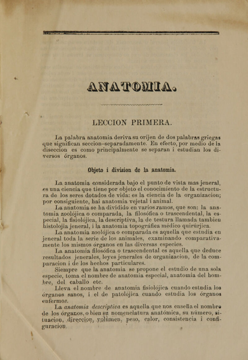 LECCIÓN PRIMERA. La palabra anatomía deriva su oríjen de dos palabras griegas que significan sección-separadamente. En efecto, por medio de la disección es como principalmente se separan i estudian los di- versos órganos. Objeto i división de la anatomía. La anatomía considerada bajo el punto de vista mas jeneral, es una ciencia que tiene por objeto el conocimiento de la estructu- ra de los seres dotados de vida: es la ciencia de la organización; por consiguiente, bai anatomía vejetal i animal. La anatomía se ba dividido en varios ramos, que son: la ana- tomía zoolójica o comparada, la filosófica o trascendental, la es- pecial, la fisiolójica, la descriptiva, la de testura llamada también bistolojia jeneral, i la anatomía topográfica médico quirúrjica. La anatomía zoolójica o comparada es aquella que estudia en jeneral toda la serie de los animales, examinando comparativa- mente los mismos órganos en las diversas especies. La anatomía filosófica o trascendental es aquella que deduce resultados jenerales, leyes jenerales de organización, de la com- paración i de los bechos particulares. Siempre que la anatomía se propone el estudio de una sola especie, toma el nombre de anatomía especial, anatomía del hom- bre, del caballo etc. Lleva el nombre de anatomía fisiolójica cuando estudia los órganos sanos, i el de patolójica cuando estudia los órgano* enfermos. La anatomía descriptiva es aquella que nos enseña el nombro de los órganos, o bien su nomenclatura anatómica, su número, si- tuación, dirección, volumen, peso, calor, consistencia i confi- guración