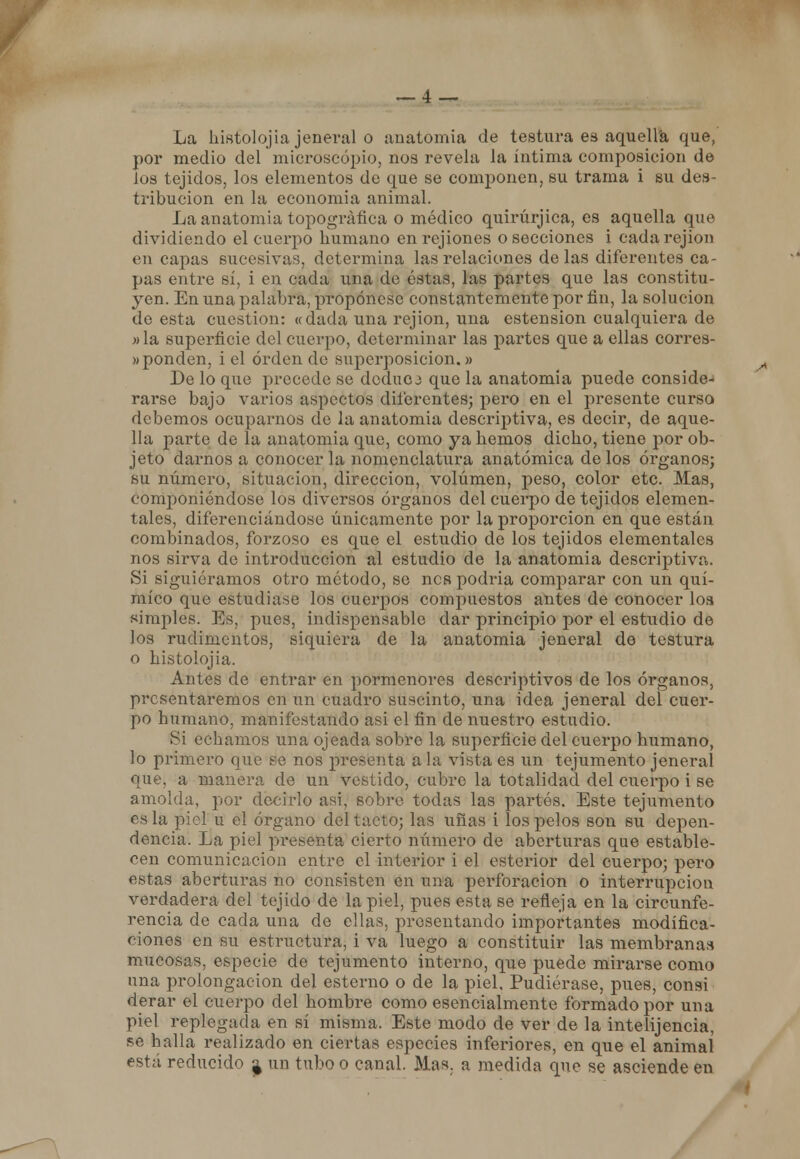 La histolojia jeneral o anatomía de testura es aquella que, por medio del microscopio, nos revela la íntima composición de los tejidos, los elementos de que se componen, su trama i su des- tribucion en la economía animal. La anatomía topográfica o médico quirúrjica, es aquella que dividiendo el cuerpo humano en rejiones o secciones i cadarejion en capas sucesivas, determina las relaciones délas diferentes ca- pas entre sí, i en cada una de éstas, las partes que las constitu- yen. En una palabra, propónese constantemente por fin, la solución de esta cuestión: «dada una rejion, una estension cualquiera de »la superficie del cuerpo, determinar las partes que a ellas corres- «ponden, i el orden de superposición.» De lo que precede se doduoa que la anatomía puede conside- rarse bajo varios aspectos diferentes; pero en el presente curso debemos ocuparnos de la anatomía descriptiva, es decir, de aque- lla parte de la anatomía que, como ya hemos dicho, tiene por ob- jeto darnos a conocer la nomenclatura anatómica de los órganos; su número, situación, dirección, volumen, peso, color etc. Mas, componiéndose los diversos órganos del cuerpo de tejidos elemen- tales, diferenciándose únicamente por la proporción en que están combinados, forzoso es que el estudio de los tejidos elementales nos sirva de introducción al estudio de la anatomía descriptiva. Si siguiéramos otro método, se nes podría comparar con un quí- mico que estudiase los cuerpos compuestos antes de conocer loa «imples. Es, pues, indispensable dar principio por el estudio de los rudimentos, siquiera de la anatomía jeneral de testura o histolojia. Antes de entrar en pormenores descriptivos de los órganos, presentaremos en un cuadro suscinto, una idea jeneral del cuer- po humano, manifestando asi el fin de nuestro estudio. Si echamos una ojeada sobre la superficie del cuerpo humano, lo primero que se nos presenta a la vista es un tejumento jeneral que. a manera de un vestido, cubre la totalidad del cuerpo i se amolda, por decirlo asi, sobre todas las partes. Este tejumento es la piel u el órgano del tacto; las uñas i los pelos son su depen- dencia. La piel presenta cierto número de aberturas que estable- cen comunicación entre el interior i el esterior del cuerpo; pero estas aberturas no consisten en una perforación o interrupción verdadera del tejido de la piel, pues esta se refleja en la circunfe- rencia de cada una de ellas, presentando importantes modifica- ciones en su estructura, i va luego a constituir las membranas mucosas, especie de tejumento interno, que puede mirarse como una prolongación del estenio o de la piel, Pudiérase, pues, consi derar el cuerpo del hombre como esencialmente formado por una piel replegada en sí misma, Este modo de ver de la intelijencia, pe halla realizado en ciertas especies inferiólas, en que el animal está reducido ^ un tubo o canal. Mas. a medida que se asciende en /•