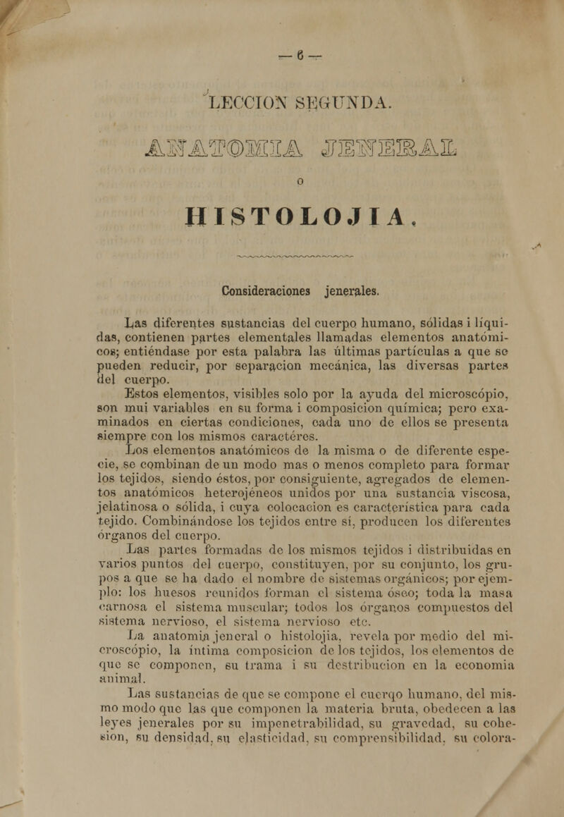 'lección segunda. o HISTOLOJIA, Consideraciones jenerales. l^as diferentes sustancias del cuerpo humano, sólidas i líqui- das, contienen partes elementales llamadas elementos anatómi- co»; entiéndase por esta palabra las últimas partículas a que se pueden reducir, por separación mecánica, las diversas partes del cuerpo. Estos elementos, visibles solo por la ayuda del microscopio, son mui variables en su forma i composición química; pero exa- minados en ciertas condiciones, cada uno de ellos se presenta siempre con los mismos caracteres. Los elementos anatómicos de la misma o de diferente espe- cie, so combinan de un modo mas o menos completo para formar los tejidos, siendo éstos, por consiguiente, agregados de elemen- tos anatómicos heterogéneos unidos por una sustancia viscosa, jelatinosa o sólida, i cuya colocación es característica para cada tejido. Combinándose los tejidos entre sí. producen los diferentes órganos del cuerpo. Las partes formadas de los mismos tejidos i distribuidas en varios puntos del cuerpo, constituyen, por su conjunto, los gi*u- pos a que se ba dado el nombre de sistemas orgánicos; por ejem- plo: los huesos reunidos forman el sistema óseo; toda la masa carnosa el sistema muscular; todos los órganos compuestos del sistema nervioso, el sistema nervioso etc. La anatomía jen eral o histolojia, revela por medio del mi- croscopio, la íntima composición de los tejidos, los elementos de que se componen, su trama i su dcstribueion en la economía animal. Las sustancias de que se compone el cuerqo humano, del mis- mo modo que las que componen la materia bruta, obedecen a las leyes jenerales por su impenetrabilidad, su gravedad, su cohe- sión, su densidad, su ejasticidad, su comprensibilidad, su colora-