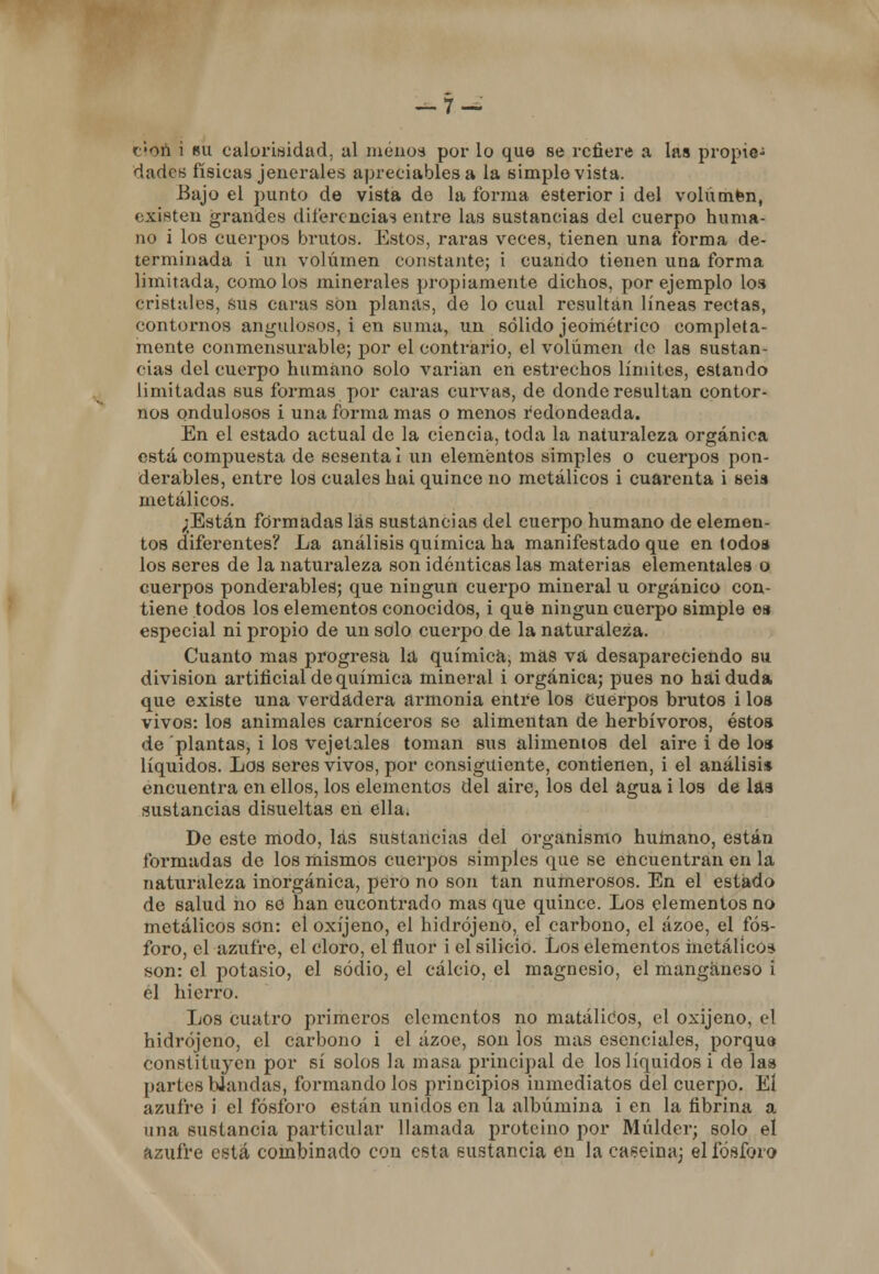 c'Oñ i su caloriwidad, al menos por lo que se refiere a las propie- dades físicas jenerales apreciablesa la simple vista. Bajo el punto de vista de la forma esterior i del volúmfen, existen grandes diferencias entre las sustancias del cuerpo huma- no i los cuerpos brutos. Estos, raras veces, tienen una forma de- terminada i ixn volumen constante; i cuando tienen una forma limitada, como los minerales propiamente dichos, por ejemplo los cristales, sus caras son planas, de lo cual resultan líneas rectas, contornos angulosos, i en suma, un sólido jeométrico completa- mente conmensurable; por el contrario, el volumen ele las sustan- cias del cuerpo humano solo valúan en estrechos límites, estando limitadas sus formas por caras curvas, de donde resultan contor- nos ondulosos i una forma mas o menos redondeada. En el estado actual de la ciencia, toda la naturaleza orgánica está compuesta de sesenta i un elementos simples o cuerpos pon- derables, entre los cuales hai quince no metálicos i cuarenta i seis metálicos. ;Están formadas las sustancias del cuerpo humano de elemen- tos diferentes? La análisis química ha manifestado que en todos los seres de la naturaleza son idénticas las materias elementales o cuerpos ponderables; que ningún cuerpo mineral u orgánico con- tiene todos los elementos conocidos, i qué ningún cuerpo simple es especial ni propio de un solo cuerpo de la naturaleza. Cuanto mas progresa la química, mas va desapareciendo su división artificial de química mineral i orgánica; pues no hai duda que existe una verdadera armonía entre los cuerpos brutos i los vivos: los animales carniceros se alimentan de herbívoros, éstos de plantas, i los vejetales toman sus alimentos del aire i de los líquidos. Los seres vivos, por consiguiente, contienen, i el análisis encuentra en ellos, los elementos del aire, los del agua i los de las sustancias disueltas en ella. De este modo, las sustancias del organismo humano, están formadas de los mismos cuerpos simples que se encuentran en la naturaleza inorgánica, pero no son tan numerosos. En el estado de salud no se han eucontrado mas que quince. Los elementos no metálicos son: eloxíjeno, el hidrójeno, el carbono, el ázoe, el fós- foro, el azufre, el cloro, el flúor i el silicio. Los elementos metálico* son: el potasio, el sodio, el calcio, el magnesio, el manganeso i el hierro. Los cuatro primeros elementos no matáliCos, el oxijeno, el hidrójeno, el carbono i el ázoe, son los mas esenciales, porque constituyen por sí solos la masa principal de los líquidos i de las partes Wandas, formando los principios inmediatos del cuerpo. El azufre i el fósforo están unidos en la albúmina i en la fibrina a una sustancia particular llamada proteino por Múlder; solo el azufre está combinado con esta sustancia en la caseína; el fósforo