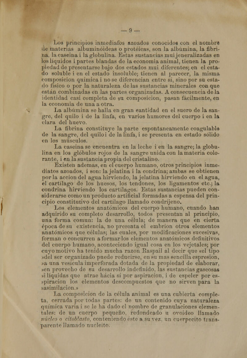 Los principios inmediatos azoados conocidos con el nombré ae materias albuminóideas o proteicas, son la albúmina, la fibri- na, la caseína i la globulina. Estas sustancias muijeneralizadas en los líquidos i partes blandas de la economía animal, tienen la pro- piedad de presentarse bajo dos estados muí diferentes; en el esta- do soluble i en el estado insoluole; tienen al parecer, la misma composición química i no se diferencian entre sí, sino por su esta- do físico o por la naturaleza délas sustancias minerales con que están combinadas en las partes organizadas. A consecuencia déla identidad casi completa de su composición, pasan fácilmente, en la economía de una a otra. La albúmina se halla en gran cantidad en el suero de la san- gre, del quilo i de la linfa, en varios humores del cuerpo i en la clara del huevo. La fibrina constituye la parte espontáneamente coagulable de la sangre, del quilo i de la linfa, i se presenta en estado sólido en los músculos. La caseína se encuentra en la leche i en la sangre; la globu- lina en los glóbulos rojos de la sangre unida con la materia colo- rante, i en la sustancia propia del cristalino. Existen ademas, en el cuerpo humano, otros principios inme- diatos azoados, i son: la jelatina i la condrina; ambas se obtienen por la acción del agua hirviendo, la jelatina hirviendo en el agua, el cartílago de los huesos, los tendones, los ligamentos etc.; la condrina hirviendo los cartílagos. Estas sustancias pueden con- siderarse como un producto artificial formadas a espensa del prin- cipio constitutivo del cartílago llamado condríjeno. Los elementos anatómicos del cuerpo humano, cuando han adquirido su completo desarrollo, todos presentan al principio, una forma común: la de una célula; de manera que en cierta época de su existencia, no presenta el embrión otros elementos anatómicos que células; las cuales, por modificaciones sucesivas, forman o concurren a formar los elementos anatómicos definitivos del cuerpo humano, aconteciendo igual cosa en los vejetales; por cuyo motivo ha tenido mucha razón Easpail al decir que «el tipo «del ser organizado puede reducirse, en su mas sencilla espresion, >>a una vesícula imperforada dotada de la propiedad de elaborar, )>en provecho de su desarrollo indefinido, las sustancias gaseosas »i líquidas que atrae hacia sí por aspiración, i de espeler por es- »piracion los elementos descompuestos que no sirven para la »asimilacion.» La composición de la célula animal es una cubierta comple- ta, cerrada por todas partes: de un contenido cuya naturaleza química varia i se le ha dado el nombre de granulaciones elemen- tales: de un cuerpo pequeño, redondeado u ovoideo llamado núcleo o citoblasto, conteniéndooste a su vez. un cuerpecito trans- parente llamado nucleito.