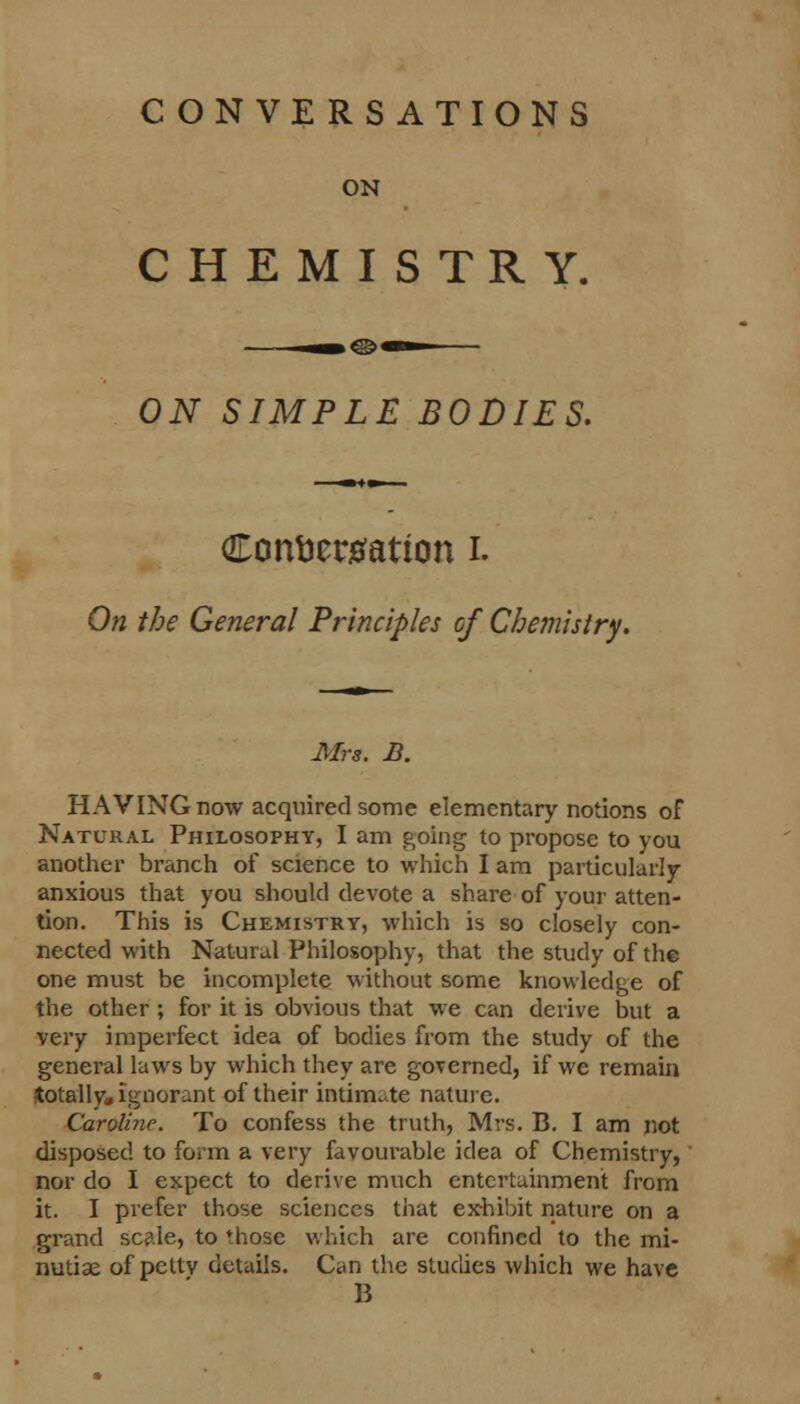 C ONVE RSATIONS ON CHEMISTRY. ON SIMPLE BODIES. Confeergattcm i. On the General Principles of Chemistry. Mrs. B. HAVING now acquired some elementary notions of Natural Philosophy, I am going to propose to you another branch of science to which I am particularly anxious that you should devote a share of your atten- tion. This is Chemistry, which is so closely con- nected with Natural Philosophy, that the study of the one must be incomplete without some knowledge of the other; for it is obvious that we can derive but a very imperfect idea of bodies from the study of the general laws by which they are governed, if we remain •totally, ignorant of their intimate nature. Caroline. To confess the truth, Mrs. B. I am not disposed to form a very favourable idea of Chemistry, nor do I expect to derive much entertainment from it. I prefer those sciences that exhibit nature on a grand scale, to those which are confined to the mi- nutiae of petty details. Can the studies which we have B