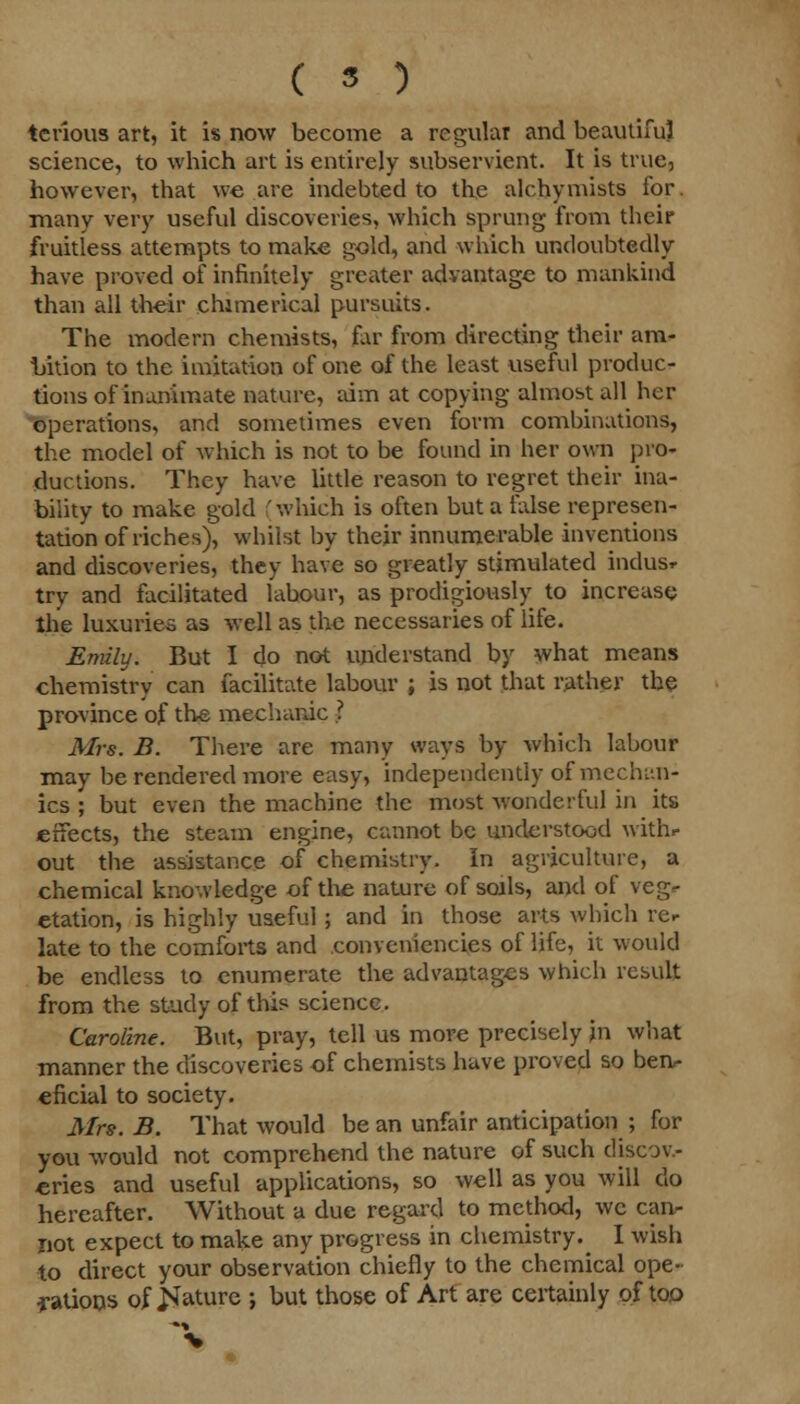 ( 5 ) terious art, it is now become a regular and beautiful science, to which art is entirely subservient. It is true, however, that we are indebted to the alchymists for. many very useful discoveries, which sprung from their fruitless attempts to make gold, and which undoubtedly have proved of infinitely greater advantage to mankind than all their chimerical pursuits. The modern chemists, far from directing their am- bition to the imitation of one of the least useful produc- tions of inanimate nature, aim at copying almost all her operations, and sometimes even form combinations, the model of which is not to be found in her own pro- ductions. They have little reason to regret their ina- bility to make gold which is often but a false represen- tation of riches), whilst by their innumerable inventions and discoveries, they have so greatly stimulated indusr try and facilitated labour, as prodigiously to increase the luxuries as well as the necessaries of life. Emily. But I do not understand by what means chemistry can facilitate labour ; is not that rather the province of the mechanic ? Airs. B. There are many ways by which labour may be rendered more easy, independently of mechi'.n- ics ; but even the machine the most wonderful in its effects, the steam engine, cannot be understood with.- out the assistance of chemistry. In agriculture, a chemical knowledge of the nature of soils, and of veg- etation, is highly useful; and in those arts which rer late to the comforts and oonveniencies of life, it would be endless to enumerate the advantages which result from the study of this science. Caroline. But, pray, tell us more precisely in what manner the discoveries of chemists have proved so ben- eficial to society. Mrs. B. That would be an unfair anticipation ; for you would not comprehend the nature of such discov- eries and useful applications, so well as you will do hereafter. Without a due regard to method, we can- not expect to make any progress in chemistry.^ I wish to direct your observation chiefly to the chemical ope- ■rations of jSfature ; but those of Art are certainly of too