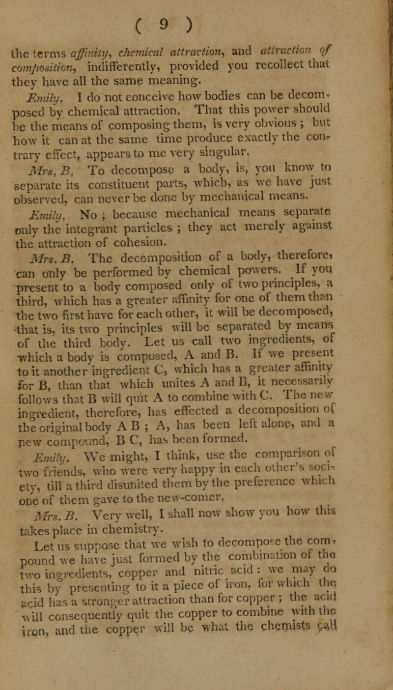 the terms affinity, chemical attraction, and attraction of composition, indifferently, provided you recollect that they have all the same meaning. Emily t I do not conceive how bodies can be decom- posed by chemical attraction. That this power should be the means of composing them, is very obvious ; but how it can at the same time produce exactly the con. trary effect, appears to me very singular. Mrs. B. To decompose a body, is, you know to separate its constituent parts, which, as wc have just observed, can never be done by mechanical means. Emily, No ; because mechanical means separate only the integrant particles; they act merely against the attraction of cohesion. Mrs.B. The decomposition of a body, therefore, can only be performed by chemical powers. If you present to a body composed only of two principles, a third, which has a greater affinity for one of them than the two first have for each other, it will be decomposed, •that is, its two principles will be separated by means of the third body. Let us call two ingredients, of which a body is composed, A and B. If we present to it another ingredient C, which has a greater affinity for B, than that which unites A and B, it necessarily follows that B will quit A to combine with C. The new ingredient, therefore, has effected a decomposition ol the original body A B ; A, has been left alone, and a pew compound, B C, has been formed. Emily. Wc might, I think, use the comparison of two friends, who were very happy in each other's soci- ety, till a third disunited them by the preference which one of them gave to the new-comer. Mrs. B. Very well, I shall now show you how this takes place in chemistry. Let us suppose that we wish to decompose the com- pound we have just formed by the combination of the two ingredients, copper and nitric acid : we may do this by presenting to it a piece of iron, for which the acid has a stronger attraction than for copper ; the and will consequently quit the copper to combine with the iron, and the copper will be what the chemists caU