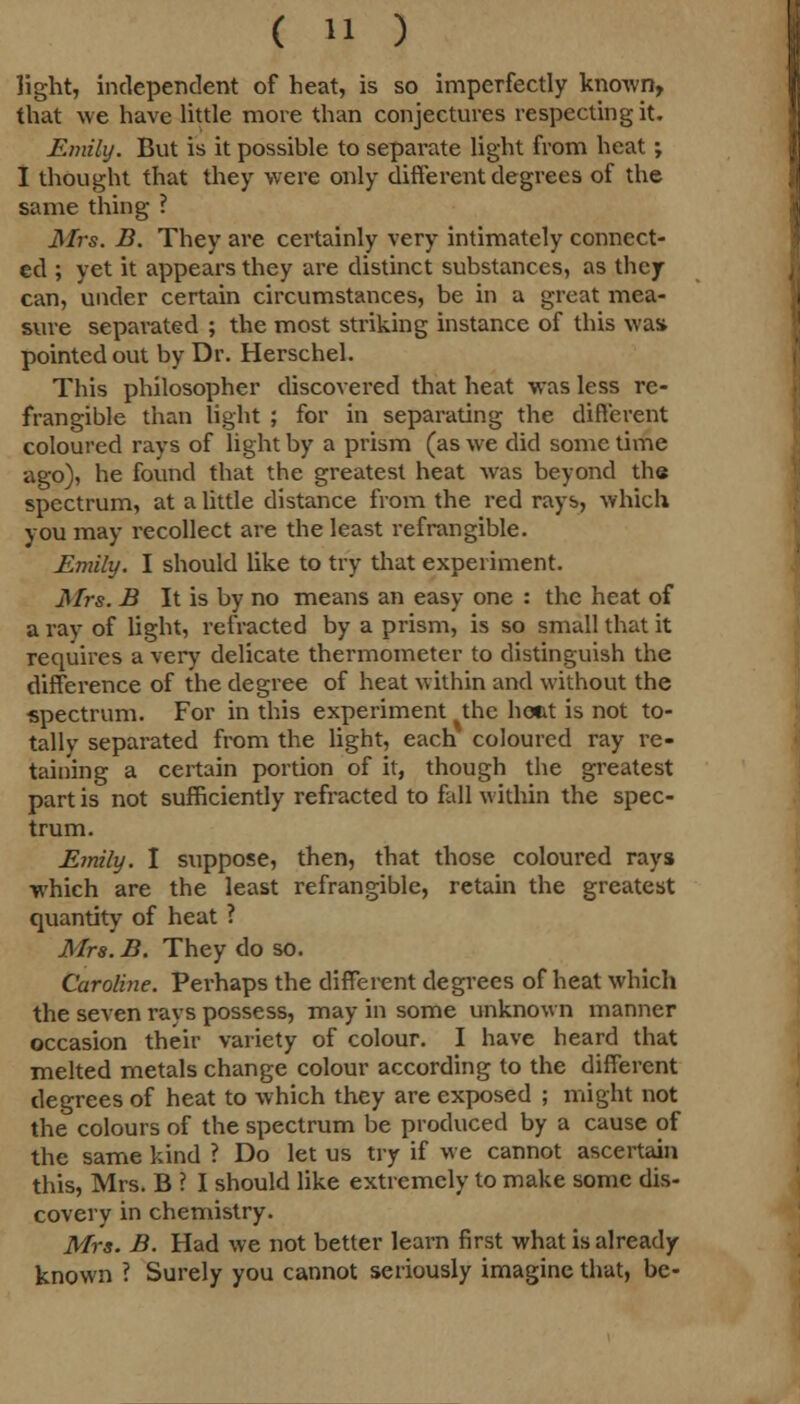 light, independent of heat, is so imperfectly known, that we have little more than conjectures respecting it. Emily. But is it possible to separate light from heat ; I thought that they were only different degrees of the same thing ? Mrs. B. They are certainly very intimately connect- ed ; yet it appears they are distinct substances, as they can, under certain circumstances, be in a great mea- sure separated ; the most striking instance of this wast pointed out by Dr. Herschel. This philosopher discovered that heat was less re- frangible than light ; for in separating the different coloured rays of light by a prism (as we did some time ago), he found that the greatest heat was beyond the spectrum, at a little distance from the red rays, which you may recollect are the least refrangible. Emily. I should like to try that experiment. Mrs. B It is by no means an easy one : the heat of a ray of light, refracted by a prism, is so small that it requires a very delicate thermometer to distinguish the difference of the degree of heat within and without the spectrum. For in this experiment the hout is not to- tally separated from the light, each coloured ray re- taining a certain portion of it, though the greatest part is not sufficiently refracted to fall within the spec- trum. Emily. I suppose, then, that those coloured rays which are the least refrangible, retain the greatest quantity of heat ? Mrs. B. They do so. Caroline. Perhaps the different degrees of heat which the seven i*ays possess, may in some unknown manner occasion their variety of colour. I have heard that melted metals change colour according to the different degrees of heat to which they are exposed ; might not the colours of the spectrum be produced by a cause of the same kind ? Do let us try if we cannot ascertain this, Mrs. B ? I should like extremely to make some dis- covery in chemistry. Mrs. B. Had we not better learn first what is already known ? Surely you cannot seriously imagine that, be-