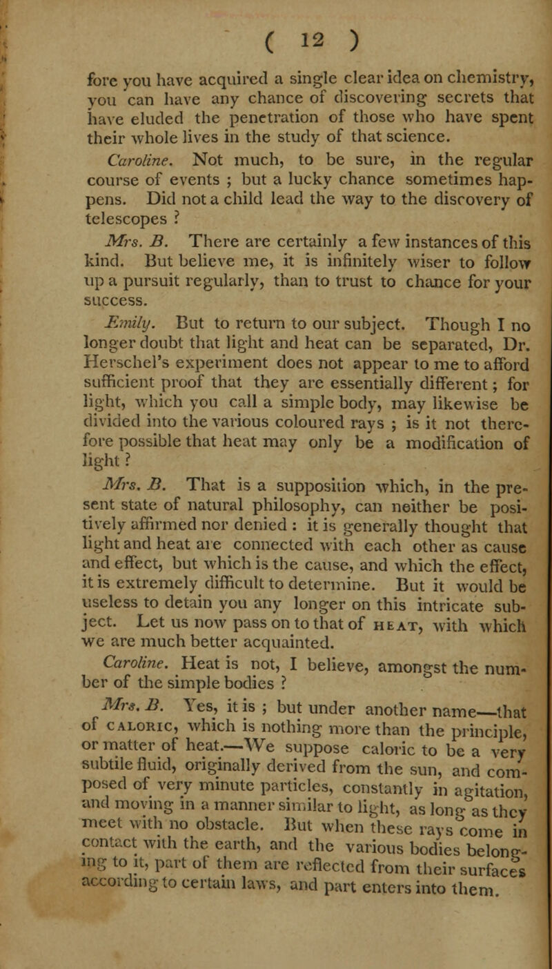 fore you have acquired a single clear idea on chemistry, vou can have any chance of discovering secrets that have eluded the penetration of those who have spent their whole lives in the study of that science. Caroline. Not much, to be sure, in the regular course of events ; but a lucky chance sometimes hap- pens. Did not a child lead the way to the discovery of telescopes ? Mrs. B. There are certainly a few instances of this kind. But believe me, it is infinitely wiser to follow up a pursuit regularly, than to trust to chance for your success. Emily. But to return to our subject. Though I no longer doubt that light and heat can be separated, Dr. Herschel's experiment does not appear to me to afford sufficient proof that they are essentially different; for light, which you call a simple body, may likewise be divided into the various coloured rays ; is it not there- fore possible that heat may only be a modification of light ? Mrs. B. That is a supposition which, in the pre- sent state of natural philosophy, can neither be posi- tively affirmed nor denied : it is generally thought that light and heat are connected with each other as cause and effect, but which is the cause, and which the effect, it is extremely difficult to determine. But it would be useless to detain you any longer on this intricate sub- ject. Let us now pass on to that of heat, with whicM we are much better acquainted. Caroline. Heat is not, I believe, amongst the num- ber of the simple bodies ? Mrs. B. Yes, it is ; but under another name that of caloric, which is nothing more than the principle, or matter of heat.—We suppose caloric to be a very subtile fluid, originally derived from the sun, and com- posed of very minute particles, constantly in agitation, and moving in a manner similar to light, as long as they meet with no obstacle. But when these rays come in contact with the earth, and the various bodies belong- ing to it, part of them are reflected from their surface's according to certain laws, and part enters into them