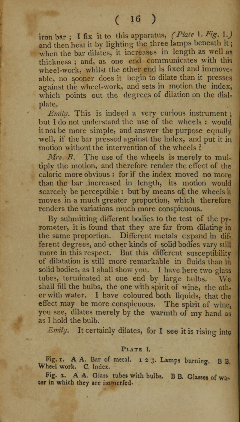 iron bar ; I fix it to this apparatus, (Plate \.Fig. \.) and then heat it by lighting the three lamps beneath it; when the bar dilates, it increases in length as well as thickness ; and, as one end communicates with this wheel-work, whilst the other end is fixed and immove- able, no sooner does it begin to dilate than it presses against the wheel-work, and sets in motion the index, which points out the degrees of dilation on the diab plate. Emily. This is indeed a very curious instrument ; but 1 do not understand the use of the wheels : would it not be mote simple, and answer the purpose equally well, if the bar pressed against the index, and put it in motion without the intervention of the wheels ? Mrs. B. The use of the wheels is merely to mul- tiply the motion, and therefore render the effect of the caloric more obvious : for if the index moved no more than the bar increased in length, its motion would scarcely be perceptible : but by means of the wheels it moves in a much greater proportion, which therefore renders the variations much more conspicuous. By submitting different bodies to the test of the pv- rometer, it is found that they are far from dilating in the same proportion. Different metals expand in dif. ferent degrees, and other kinds of solid bodies vary still more in this respect. But this different susceptibility of dilatation is still more remarkable in fluids than in solid bodies, as I shall show you. I have here two glass tubes, terminated at one end by large bulbs. We shall fill the bulbs, the one with spirit of wine, the oth- er with water. I have coloured both liquids, that the effect may be more conspicuous. The spirit of wine, you see, dilates merely by the warmth of my hand as as I hold the bulb. Emily. It certainly dilates, for I see it is rising intQ Plate I. Fig. i. A A. Bar of metal. 123. Lamp9 burnin?. B B Wheel work. C. Index. 5 Fig. %. A A. Glass tubei with bulbs. B B. Glasses of wa- ter in which they are immerfed.