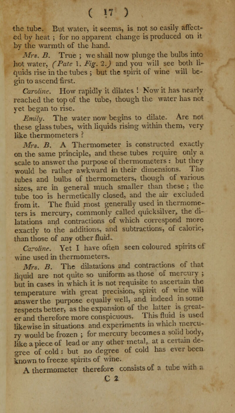 the tube. But water, it seems, is not so easily affect- ed by heat ; for no apparent change is produced on it by the warmth of the hand. Mrs. B. True ; we shall now plunge the bulbs into hot water, (Pate 1. Fig. 2.) and you will see both li- quids rise in the tubes ; but the spirit of wine will be- gin to ascend first. Caroline. How rapidly it dilates ! Now it has nearly reached the top of the tube, though the water has not yet began to rise. Emily. The water now begins to dilate. Are not these glass tubes, with liquids rising within them, very like thermometers ? Mrs. B. A Thermometer is constructed exactly on the same principle, and these tubes require only a scale to answer the purpose of thermometers : but they would be rather awkward in their dimensions. The tubes and bulbs of thermometers, though of various sizes, are in general much smaller than these ; the tube too is hermetically closed, and the air excluded from it. The fluid most generally used in thermome- ters is mercury, commonly called quicksilver, the di- latations and contractions of which correspond more exactly to the additions, and subtractions, of caloric, than those of any other fluid, Caroline. Yet I have often seen coloured spirits of wine used in thermometers. Mrs. B. The dilatations and contractions of that liquid are not quite so uniform as those of mercury ; but in cases in which it is not requisite to ascertain the temperature with great precision, spirit of wine will answer the purpose equally well, and indeed in some respects better, as the expansion of the latter is great- er and therefore more conspicuous. This fluid is used likewise in situations and experiments in which mercu- ry would be frozen ; for mercury becomes a solid body, like a piece of lead or any other metal, at a certain de- gree of cold : but no degree of cold has ever been known to freeze spirits of wine. A thermometer therefore consists of a tube with a C 2-