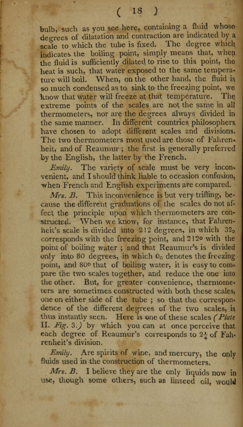 bulb, such as you see here, containing a fluid whose degrees of dilatation and contraction are indicated by a scale to which the tube is fixed. The degree which indicates the boiling point, simply means that, when the fluid is sufficiently dilated to rise to this point, the heat is such, that water exposed to the same tempera-, ture will boil. When, on the other hand, the fluid is. so much condensed as to sink to the freezing point, we know that water will freeze at that temperature. The extreme points of the scales are not the same in all thermometers, nor are the degrees always divided in the same manner. In different countries philosophers have chosen to adopt different scales and divisions. The two thermometers most used are those of Fahren* heit, and of Reaumur ; the first is generally preferred by the English, the latter by the French. Emily. The variety of scale must be very incon-. venient, and I should think liable to occasion confusion, T?hen French and English experiments are compared. Mrs. B. This inconvenience is but very trifling, be- cause the different graduations of the scales do not af- fect the principle upon which thermometers are con- structed. When we know, for instance, that Fahren- heit's scale is divided into 212 degrees, in which 320 corresponds with the freezing point, and 212© with the point of boiling water ; and that Reaumur's is divided only into 80 degrees, in which 00 denotes the freezing point, and 80° that of boiling water, it is easy to com- pare the two scales together, and reduce the one into the other. But, for greater convenience, thermome-i ters are sometimes constructed with both these scales, one on either side of the tube ; so that the correspon-. dence of the different degrees of the two scales, is thus instantly seen. Here is one of these scales (Plate II. Fig. 3.J by which you can at once perceive that each degree of Reaumur's corresponds to 2^ of Fah- renheit's division. Emily. Are spirits of wine, and mercury, the only fluids used in the construction of thermometers. Mrs. B. I believe they are the only liquids now in use, though some others, such as Unseed oil, would
