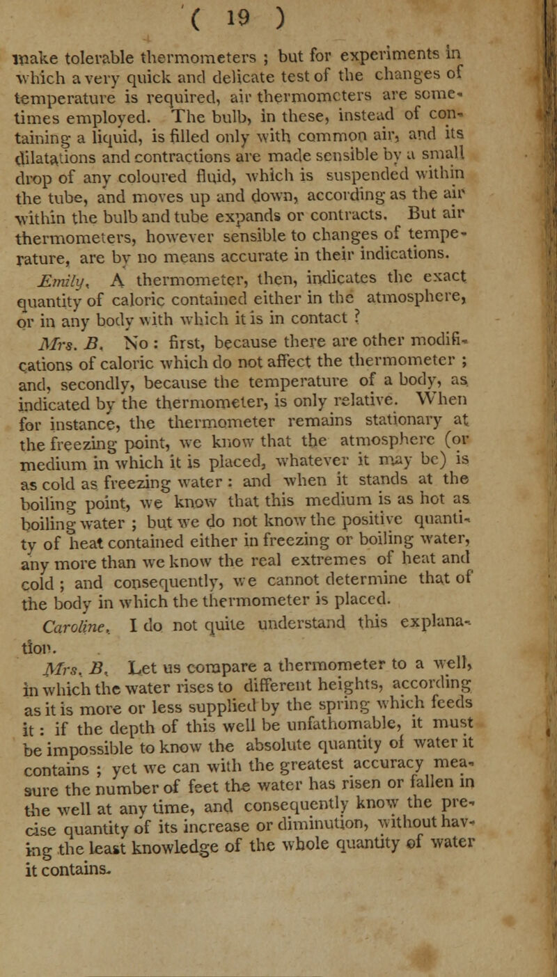 wake tolerable thermometers ; but for experiments in which a very quick and delicate test of the changes of temperature is required, air thermometers are some' times employed. The bulb, in these, instead of con- taining a liquid, is filled only with common air, and its dilatations and contractions are made sensible by a small drop of any coloured fluid, which is suspended within the tube, and moves up and down, according as the air within the bulb and tube expands or contracts. But air thermometers, however sensible to changes of tempe- rature, are bv no means accurate in their indications. Emily, A thermometer, then, indicates the exact quantity of caloric contained either in the atmosphere, or in any body with which it is in contact ? Mrs. B, No : first, because there are other modifi- cations of caloric which do not affect the thermometer ; and, secondly, because the temperature of a body, as. indicated by the thermometer, is only relative. When for instance, the thermometer remains stationary at the freezing point, we know that the atmosphere (or medium in which it is placed, whatever it may be) is as cold as freezing water : and when it stands at the boiling point, we know that this medium is as hot as boiling water ; but we do not know the positive quanti- ty of heat contained either in freezing or boiling water, any more than we know the real extremes of heat and cold; and consequently, we cannot determine that of the body in which the thermometer is placed. Caroline,. I do not quite understand this explana- tion. Mrs. B. Let us compare a thermometer to a well, in which the water rises to different heights, according as it is more or less supplied by the spring which feeds it: if the depth of this well be unfathomable, it must be impossible to know the absolute quantity of water it contains ; yet we can with the greatest accuracy mea- sure the number of feet the water has risen or fallen in the well at any time, and consequently know the pre- cise quantity of its increase or diminution, without hav- ing the least knowledge of the whole quantity of water it contains.