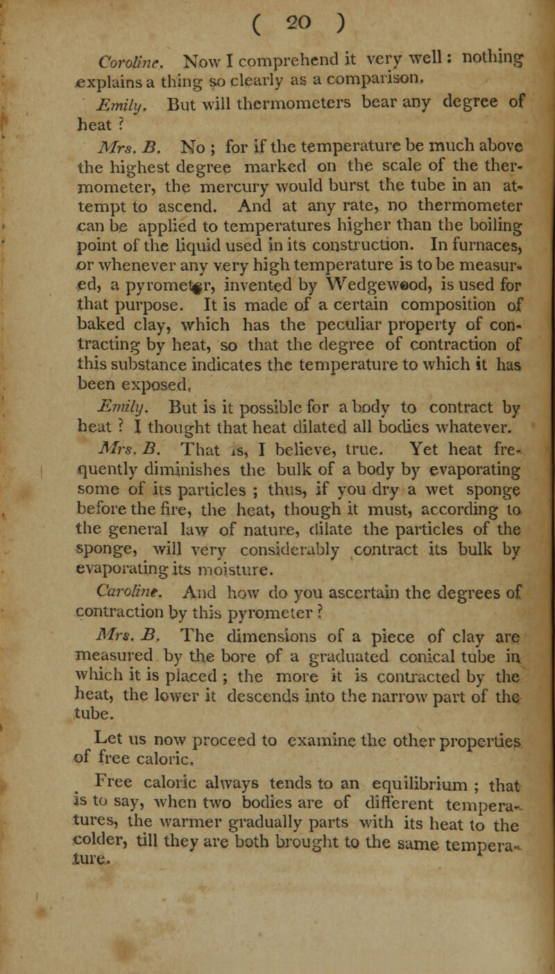Coroline. Now I comprehend it very well: nothing explains a thing so clearly as a comparison. Emily, But will thermometers bear any degree of heat ? Mrs. B. No ; for if the temperature be much above the highest degree marked on the scale of the ther- mometer, the mercury would burst the tube in an at- tempt to ascend. And at any rate, no thermometer can be applied to temperatures higher than the boiling point of the liquid used in its construction. In furnaces, or whenever any very high temperature is to be measur- ed, a pyrometer, invented by Wedgeweod, is used for that purpose. It is made of a certain composition of baked clay, which has the peculiar property of con- tracting by heat, so that the degree of contraction of this substance indicates the temperature to which it has been exposed, Emily. But is it possible for a body to contract by heat ? I thought that heat dilated all bodies whatever. Mrs. B. That is, I believe, true. Yet heat fre- quently diminishes the bulk of a body by evaporating some of its particles ; thus, if you dry a wet sponge before the fire, the heat, though it must, according to the general law of nature, dilate the particles of the sponge, will very considerably contract its bulk by evaporating its moisture. Caroline. And how do you ascertain the degrees of contraction by this pyrometer ? Mrs. B. The dimensions of a piece of clay are measured by the bore of a graduated conical tube in. which it is placed ; the more it is contracted by the heat, the lower it descends into the narrow part of the tube. Let us now proceed to examine the other properties of free caloric. Free caloric always tends to an equilibrium ; that is to say, when two bodies are of different tempera-- tures, the warmer gradually parts with its heat to the colder, till they are both brought to the same tempera-- Jture..
