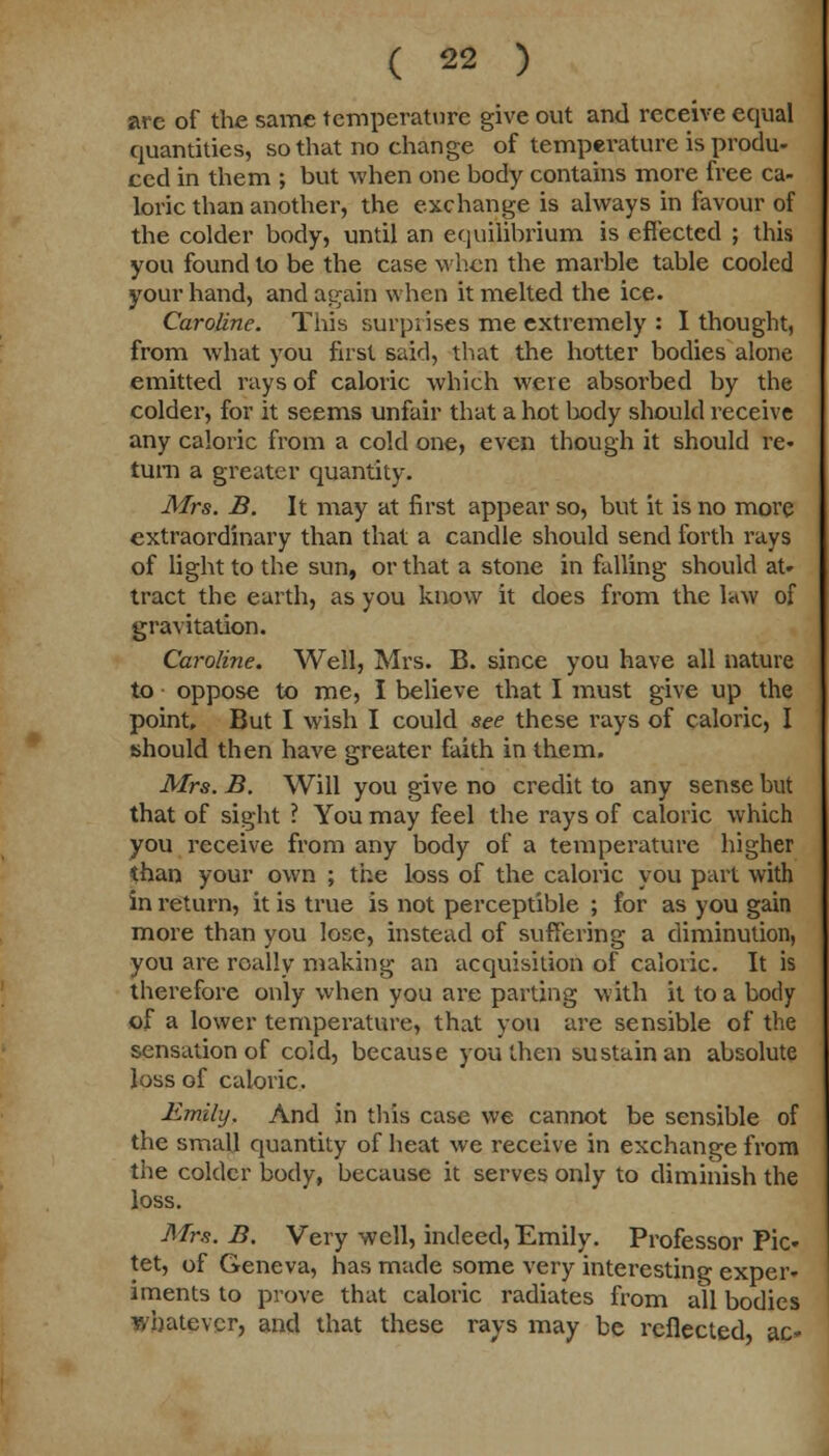 are of the same temperature give out and receive equal quantities, so that no change of temperature is produ- ced in them ; but when one body contains more free ca- loric than another, the exchange is always in favour of the colder body, until an equilibrium is effected ; this you found to be the case when the marble table cooled your hand, and again when it melted the ice. Caroline. This surprises me extremely : I thought, from what you first said, that the hotter bodies alone emitted rays of caloric which were absorbed by the colder, for it seems unfair that a hot body should receive any caloric from a cold one, even though it should re- turn a greater quantity. Mrs. B. It may at first appear so, but it is no more extraordinary than that a candle should send forth rays of light to the sun, or that a stone in falling should at- tract the earth, as you know it does from the law of gravitation. Caroline. Well, Mrs. B. since you have all nature to ■ oppose to me, I believe that I must give up the point. But I wish I could see these rays of caloric, I should then have greater faith in them. Mrs. B. Will you give no credit to any sense but that of sight ? You may feel the rays of caloric which you receive from any body of a temperature higher than your own ; the loss of the caloric you part with in return, it is true is not perceptible ; for as you gain more than you lose, instead of suffering a diminution, you are really making an acquisition of caloric. It is therefore only when you are parting with it to a body of a lower temperature, that you are sensible of the sensation of cold, because youthen sustain an absolute loss of caloric. Emily. And in this case we cannot be sensible of the small quantity of heat we receive in exchange from the colder body, because it serves only to diminish the loss. Mrs. B. Very well, indeed, Emily. Professor Pic- tet, of Geneva, has made some very interesting exper- iments to prove that caloric radiates from all bodies whatever, and that these rays may be reflected ac-