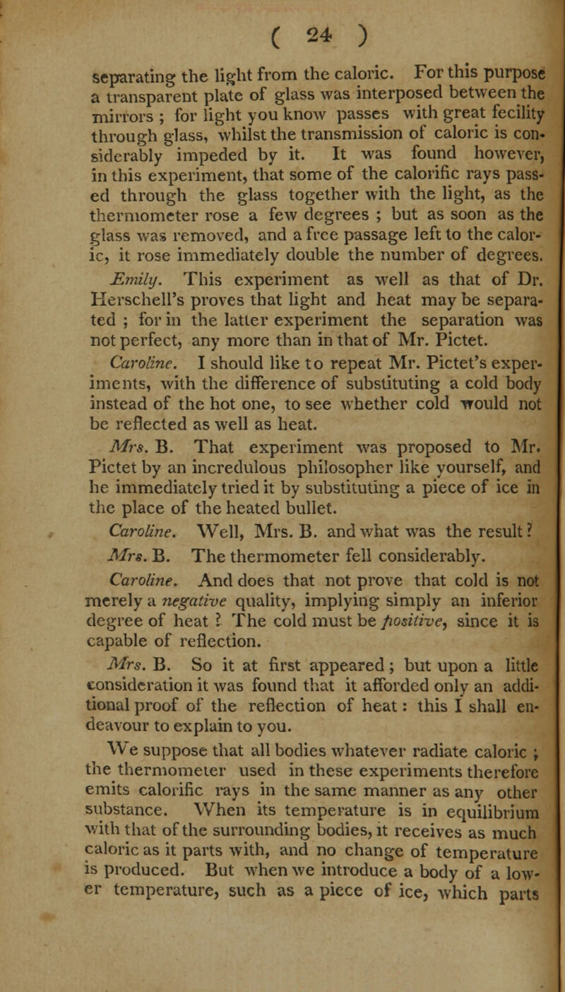 separating the light from the caloric. For this purpose a transparent plate of glass was interposed between the mirrors ; for light you know passes with great fecility through glass, whilst the transmission of caloric is con- siderably impeded by it. It was found however, in this experiment, that some of the calorific rays pass- ed through the glass together with the light, as the thermometer rose a few degrees ; but as soon as the glass was removed, and a free passage left to the calor- ic, it rose immediately double the number of degrees. Emily. This experiment as well as that of Dr. Herschell's proves that light and heat may be separa- ted ; for in the latter experiment the separation was not perfect, any more than in that of Mr. Pictet. Caroline. I should like to repeat Mr. Pictet's exper- iments, with the difference of substituting a cold body instead of the hot one, to see whether cold would not be reflected as well as heat. Mrs. B. That experiment was proposed to Mr. Pictet by an incredulous philosopher like yourself, and he immediately tried it by substituting a piece of ice in the place of the heated bullet. Caroline. Well, Mrs. B. and what was the result ? Mrs. B. The thermometer fell considerably. Caroline. And does that not prove that cold is not merely a negative quality, implying simply an inferior degree of heat I The cold must be positive, since it is capable of reflection. Mrs. B. So it at first appeared; but upon a little consideration it was found that it afforded only an addi- tional proof of the reflection of heat: this I shall en- deavour to explain to you. We suppose that all bodies whatever radiate caloric \ the thermometer used in these experiments therefore emits calorific rays in the same manner as any other substance. When its temperature is in equilibrium with that of the surrounding bodies, it receives as much caloric as it parts with, and no change of temperature is produced. But when we introduce a body of a low- er temperature, such as a piece of ice, which parts