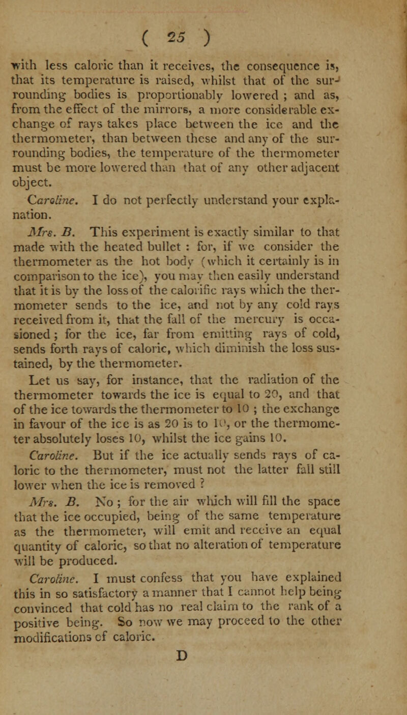 ■with less caloric than it receives, the consequence is, that its temperature is raised, whilst that of the sur- rounding bodies is proportionably lowered ; and as, from the effect of the mirrors, a more considerable ex- change of rays takes place between the ice and the thermometer, than between these and any of the sur- rounding bodies, the temperature of the thermometer must be more lowered than that of any other adjacent object. Caroline. I do not perfectly understand your expla- nation. Mrs. B. This experiment is exactly similar to that made with the heated bullet : for, if we consider the thermometer as the hot body (which it certainly is in comparison to the ice), you may then easily understand that it is by the loss of the calorific rays which the ther- mometer sends to the ice, and not by any cold rays received from it, that the fall of the mercury is occa- sioned ; for the ice, far from emitting rays of cold, sends forth rays of caloric, which diminish the loss sus- tained, by the thermometer. Let us say, for instance, that the radiation of the thermometer towards the ice is equal to 20, and that of the ice towards the thermometer to 10 ; the exchange in favour of the ice is as 20 is to 10, or the thermome- ter absolutely loses 10, whilst the ice gains 10. Caroline. But if the ice actually sends rays of ca- loric to the thermometer, must not the latter fall still lower when the ice is removed ? Mrs. B. No ; for the air which will fill the space that the ice occupied, being of the same temperature as the thermometer, will emit and receive an equal quantity of caloric, so that no alteration of temperature will be produced. Caroline. I must confess that you have explained this in so satisfactory a manner that I cannot help being convinced that cold'has no real claim to the rank of a positive being. So now we may proceed to the other modifications cf caloric. D