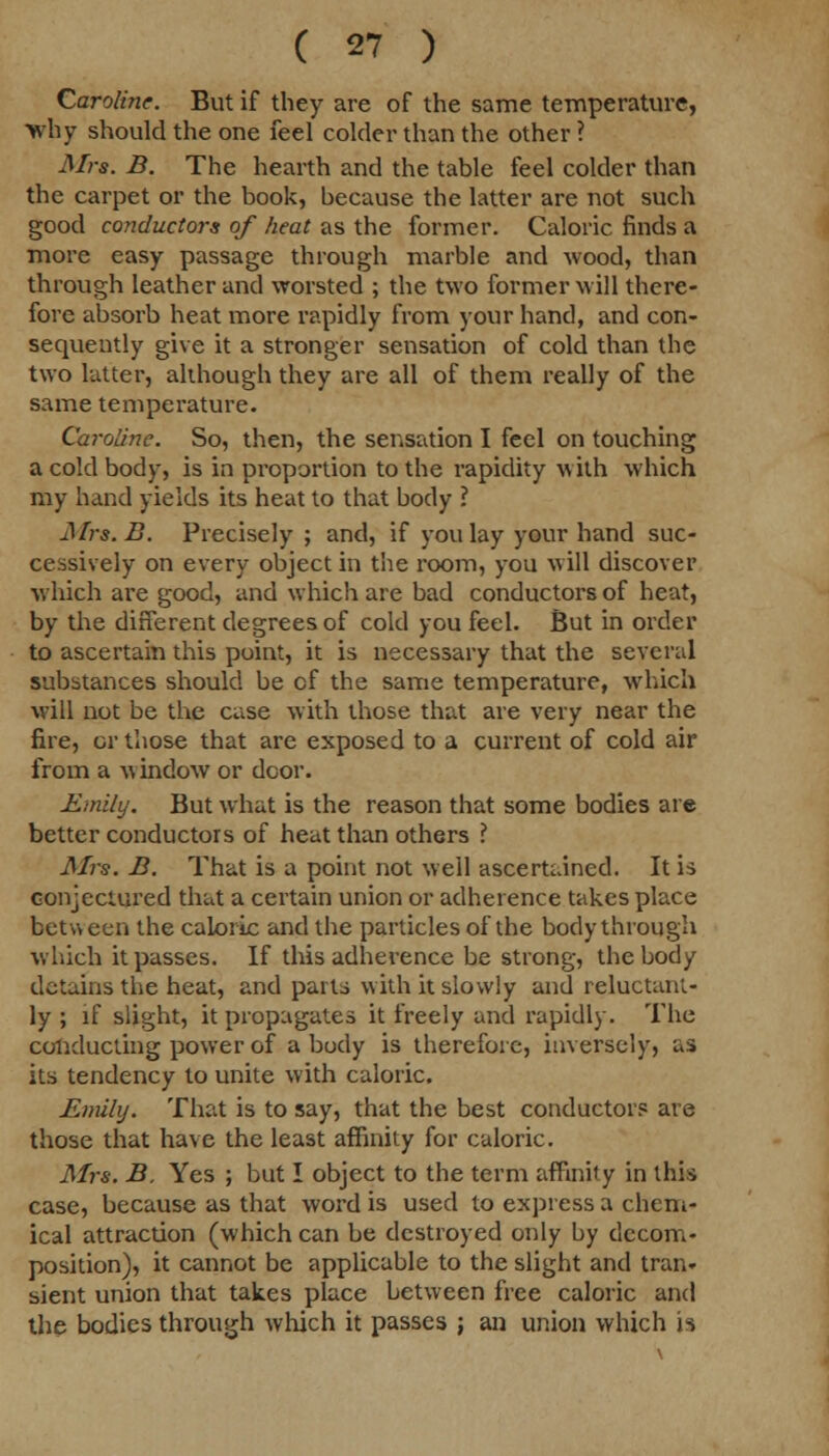 Caroline. But if they are of the same temperature, why should the one feel colder than the other ? Mrs. B. The hearth and the table feel colder than the carpet or the book, because the latter are not such good conductors of heat as the former. Caloric finds a more easy passage through marble and wood, than through leather and worsted ; the two former will there- fore absorb heat more rapidly from your hand, and con- sequently give it a stronger sensation of cold than the two latter, although they are all of them really of the same temperature. Caroline. So, then, the sensation I feel on touching a cold body, is in proportion to the rapidity with which my hand yields its heat to that body ? Mrs. D. Precisely ; and, if you lay your hand suc- cessively on every object in the room, you will discover which are good, and which are bad conductors of heat, by the different degrees of cold you feel. But in order to ascertain this point, it is necessary that the several substances should be cf the same temperature, which will not be the case with those that are very near the fire, or those that are exposed to a current of cold air from a window or door. Emily. But what is the reason that some bodies are better conductors of heat than others ? Mrs. B. That is a point not well ascertained. It is conjectured that a certain union or adherence takes place between the caloric and the particles of the body through which it passes. If this adherence be strong, the body detains the heat, and parts with it slowly and reluctant- ly ; if slight, it propagates it freely and rapidly. The conducting power of a budy is therefore, inversely, as its tendency to unite with caloric. Emily. That is to say, that the best conductors are those that have the least affinity for caloric. Mrs. B. Yes ; but I object to the term affinity in this case, because as that word is used to express a chem- ical attraction (which can be destroyed only by decom- position), it cannot be applicable to the slight and tran- sient union that takes place between free caloric and the bodies through which it passes ; an union which is