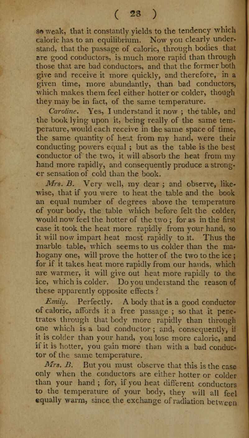 so weak, that it constantly yields to the tendency which caloric has to an equilibrium. Now you clearly under- stand, that the passage of caloric, through bodies that are good conductors, is much more rapid than through those that are bad conductors, and that the former both give and receive it more quickly, and therefore, in a given time, more abundantly, than bad conductors, which makes them feel either hotter or colder, though they may be in fact, of the same temperature. Caroline. Yes, I understand it now ; the table, and the book lying upon it, being really of the same tem- perature, would each receive in the same space of time, the same quantity of heut from my hand, were their conducting powers equal ; but as the table is the best conductor of the two, it will absorb the heat from my hand more rapidly, and consequently produce a strong- er sensation of cold than the book. Mrs. B. Very well, my dear ; and observe, like- wise, that if you were to heat the table and the book an equal number of degrees above the temperature of your body, the table which before felt the colder, would now feel the hotter of the two ; for as in the first case it took the heat more rapidly from your hand, so it will now impart heat most rapidly to it. Thus the marble table, which seems to us colder than the ma- hogany one, will prove the hotter of the two to the ice ; for if it takes heat more rapidly from our hands, which are warmer, it will give out heat more rapidly to the ice, which is colder. Do you understand the reason of these apparently opposite effects ? Emily. Perfectly. A body that is a good conductor of caloric, affords it a free passage ; so that it pene- trates through that body more rapidly than through one which is a bad conductor ; and, consequently, it it is colder than your hand, you lose more caloric, and if it is hotter, you gain more than with a bad conduc- tor of the same temperature. Mrs. B. But you must observe that this is the case only when the conductors are either hotter or colder than your hand ; for, if you heat different conductors to the temperature of your body, they will all feel equally warm, since the exchange of radiation between