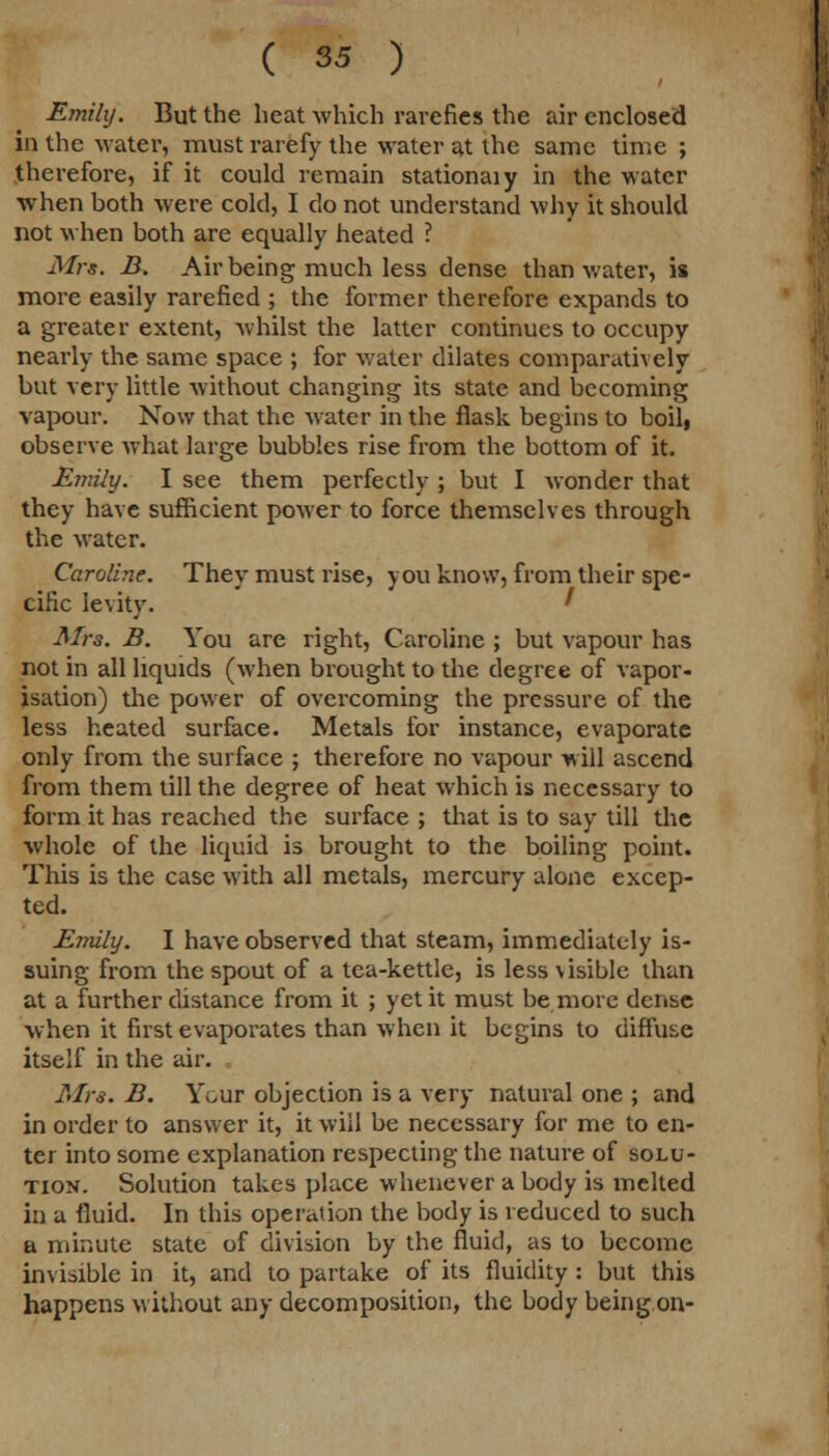 Emily. But the heat which rarefies the air enclosed in the water, must rarefy the water at the same time ; therefore, if it could remain stationaiy in the water when both were cold, I do not understand why it should not when both are equally heated ? Mrs. B. Air being much less dense than water, is more easily rarefied ; the former therefore expands to a greater extent, 'whilst the latter continues to occupy nearly the same space ; for water dilates comparatively but very little without changing its state and becoming vapour. Now that the water in the flask begins to boil, observe what large bubbles rise from the bottom of it. Emily. I see them perfectly ; but I wonder that they have sufficient power to force themselves through the water. Caroline. They must rise, you know, from their spe- cific levity. ' Mrs. B. You are right, Caroline ; but vapour has not in all liquids (when brought to the degree of vapor- isation) the power of overcoming the pressure of the less heated surface. Metals for instance, evaporate only from the surface ; therefore no vapour will ascend from them till the degree of heat which is necessary to form it has reached the surface ; that is to say till the whole of the liquid is brought to the boiling point. This is the case with all metals, mercury alone excep- ted. Emily. I have observed that steam, immediately is- suing from the spout of a tea-kettle, is less visible than at a further distance from it ; yet it must be more dense when it first evaporates than when it begins to diffuse itself in the air. Mrs. B. Your objection is a very natural one ; and in order to answer it, it will be necessary for me to en- ter into some explanation respecting the nature of solu- tion. Solution takes place whenever a body is melted in a fluid. In this operation the body is reduced to such a minute state of division by the fluid, as to become invisible in it, and to partake of its fluidity: but this happens without any decomposition, the body being on-