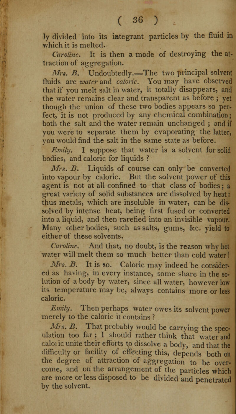 ly divided into its integrant particles by the fluid in which it is melted. Caroline. It is then a mode of destroying the at- traction of aggregation. Mrs. B. Undoubtedly.—The two principal solvent fluids are water and caloric. You may have observed that if you melt salt in water, it totally disappears, and the water remains clear and transparent as before ; yet though the union of these two bodies appears so per- feet, it is not produced by any chemical combination; both the salt and the water remain unchanged ; and if you were to separate them by evaporating the latter, you would find the salt in the same state as before. Emily. I suppose that water is a solvent for solid bodies, and caloric for liquids ? Mrs. B. Liquids of course can only be converted into vapour by caloric. But the solvent power of this agent is not at all confined to that class of bodies; a great variety of solid substances are dissolved by heat: thus metals, which are insoluble in water, can be dis- solved by intense heat, being first fused or converted into a liquid, and then rarefied into an invisible vapour. Many other bodies, such as salts, gums, &c. yield to either of these solvents. Caroline. And that, no doubt, is the reason why hot water will melt them so much better than cold water ? Mrs. B. It is so. Caloric may indeed be consider- ed as having, in every instance, some share in the so- lution of a body by water, since all water, however low its temperature may be, always contains more or less caloric. Emily. Then perhaps water owes its solvent power merely to the caloric it contains ? Mrs. B. That probably would be carrying the spec- ulation too far ; I should rather think that water and caloi ic unite their efforts to dissolve a body, and that the difficulty or facility of effecting this, depends both on the degree of attraction of aggregation to be over- come, and on the arrangement of the particles which are more or less disposed to be divided and penetrated bv the solvent.