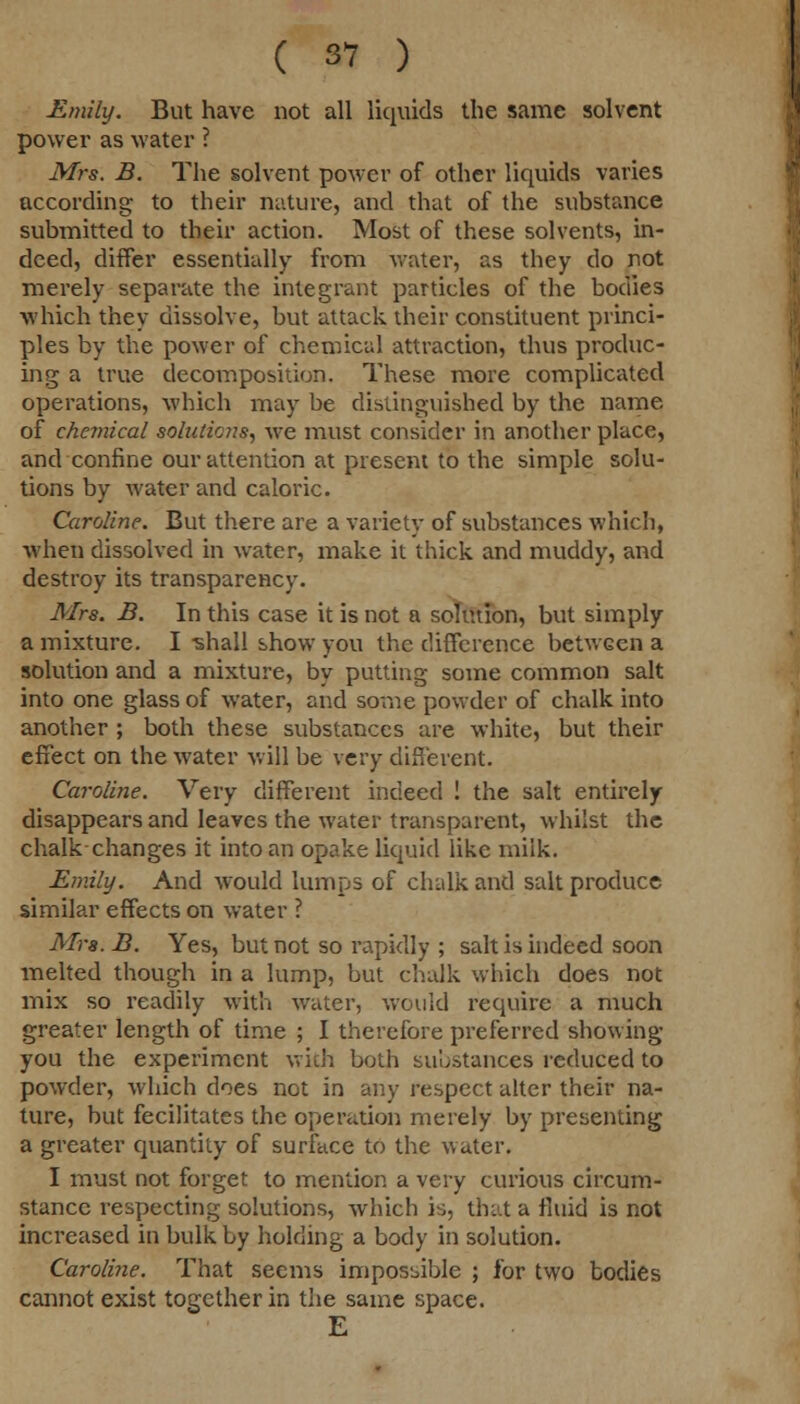 Emily. But have not all liquids the same solvent power as water ? Mrs. B. The solvent power of other liquids varies according to their nature, and that of the substance submitted to their action. Most of these solvents, in- deed, differ essentially from water, as they do not merely separate the integrant particles of the bodies which they dissolve, but attack their constituent princi- ples by the power of chemical attraction, thus produc- ing a true decomposition. These more complicated operations, which may be distinguished by the name of chemical solutions, we must consider in another place, and confine our attention at present to the simple solu- tions by water and caloric. Caroline. But there are a variety of substances which, when dissolved in water, make it thick and muddy, and destroy its transparency. Mrs. B. In this case it is not a solution, but simply a mixture. I -shall show you the difference between a solution and a mixture, by putting some common salt into one glass of water, and some powder of chalk into another ; both these substances are white, but their effect on the water will be very different. Caroline. Very different indeed ! the salt entirely disappears and leaves the water transparent, whilst the chalk changes it into an opake liquid like miik. Emily. And would lumps of chalk and salt produce similar effects on water ? Mrs.B. Yes, but not so rapidly ; salt is indeed soon melted though in a lump, but chalk which does not mix so readily with water, would require a much greater length of time ; I therefore preferred showing you the experiment with both substances reduced to powder, which does not in any respect alter their na- ture, but fecilitates the operation merely by presenting a greater quantity of surface to the water. I must not forget to mention a very curious circum- stance respecting solutions, which is, that a fluid is not increased in bulk by holding a body in solution. Caroline. That seems impossible ; for two bodies cannot exist together in the same space. E