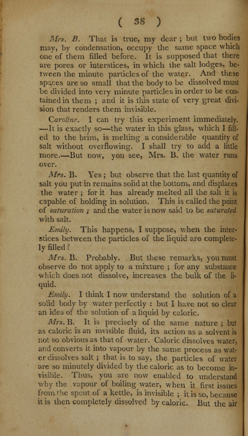 Mrs. B. That is true, my dear ; but two bodies may, by condensation, occupy the same space which one of them filled before. It is supposed that there are pores or interstices, in which the salt lodges, be- tween the minute particles of the water. And these spaces are so small that the body to be dissolved must be divided into very minute particles in order to be con- tained in them ; and it is this state of very great divi- sion that renders them invisible. Caroline. I can try this experiment immediately. —It is exactly so—the water in this glass, which I fill- ed to the brim, is melting a considerable quantity of salt without overflowing. I shall try to add a little more.—But now, you see, Mrs. B. the water runs over. Mrs. B. Yes ; but observe that the last quantity of salt you put in remains solid at the bottom, and displaces the water ; for it has already melted all the salt it is capable of holding in solution. This is called the point of saturation ; and the water is now said to be saturated with salt. Emily. This happens, I suppose, when the inter- stices between the particles of the liquid are complete- ly filled ? Mrs. B. Probably. But these remarks, you must observe do not apply to a mixture ; for any substance which does not dissolve, increases the bulk of the li- quid. Emily. I think I now understand the solution of a solid body by water perfectly : but I have not so clear an idea of the solution of a liquid by caloric. Mrs. B. It is precisely of the same nature ; but as caloric is an invisible fluid, its action as a solvent is not so obvious as that of water. Caloric dissolves Avater, and converts it into vapour by the same process as wat- er dissolves salt ; that is to say, the particles of water are so minutely divided by the caloric as to become in- visible. Thus, you are now enabled to understand why the vapour of boiling water, when it first issues from the spout of a kettle, is invisible ; it is so, because it is then completely dissolved by caloric. But the air