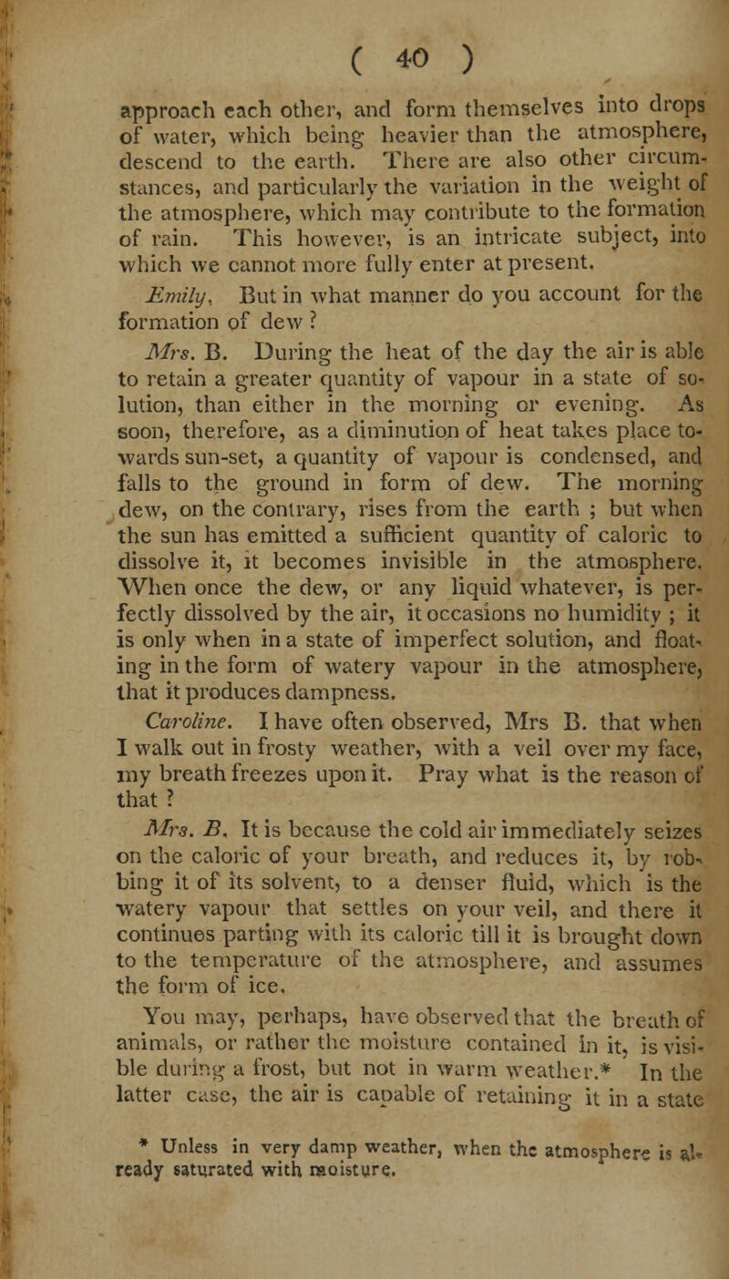 approach each other, and form themselves into drops of water, which being heavier than the atmosphere, descend to the earth. There are also other circum- stances, and particularly the variation in the weight of the atmosphere, which may contribute to the formation of rain. This however, is an intricate subject, into which we cannot, more fully enter at present. Emily.. But in what manner do you account for the formation of dew ? Mrs. B. During the heat of the day the air is able to retain a greater quantity of vapour in a state of so-, lution, than either in the morning or evening. As soon, therefore, as a diminution of heat takes place to- wards sun-set, a quantity of vapour is condensed, and falls to the ground in form of dew. The morning dew, on the contrary, rises from the earth ; but when the sun has emitted a sufficient quantity of caloric to dissolve it, it becomes invisible in the atmosphere. When once the dew, or any liquid whatever, is per- fectly dissolved by the air, it occasions no humidity ; it is only when in a state of imperfect solution, and floats ing in the form of watery vapour in the atmosphere, that it produces dampness. Caroline. I have often observed, Mrs B. that when I walk out in frosty weather, with a veil over my face, my breath freezes upon it. Pray what is the reason of that ? Mrs. B, It is because the cold air immediately seizes on the caloric of your breath, and reduces it, by lob- bing it of its solvent, to a denser fluid, which is the watery vapour that settles on your veil, and there it continues parting with its caloric till it is brought down to the temperature of the atmosphere, and assumes the form of ice. You may, perhaps, have observed that the breath of animals, or rather the moisture contained in it, is visi- ble during a frost, but not in warm weather.* In the latter case, the air is capable of retaining it in a state * Unless in very damp weather, when the atmosphere is a.U ready saturated with moisture.