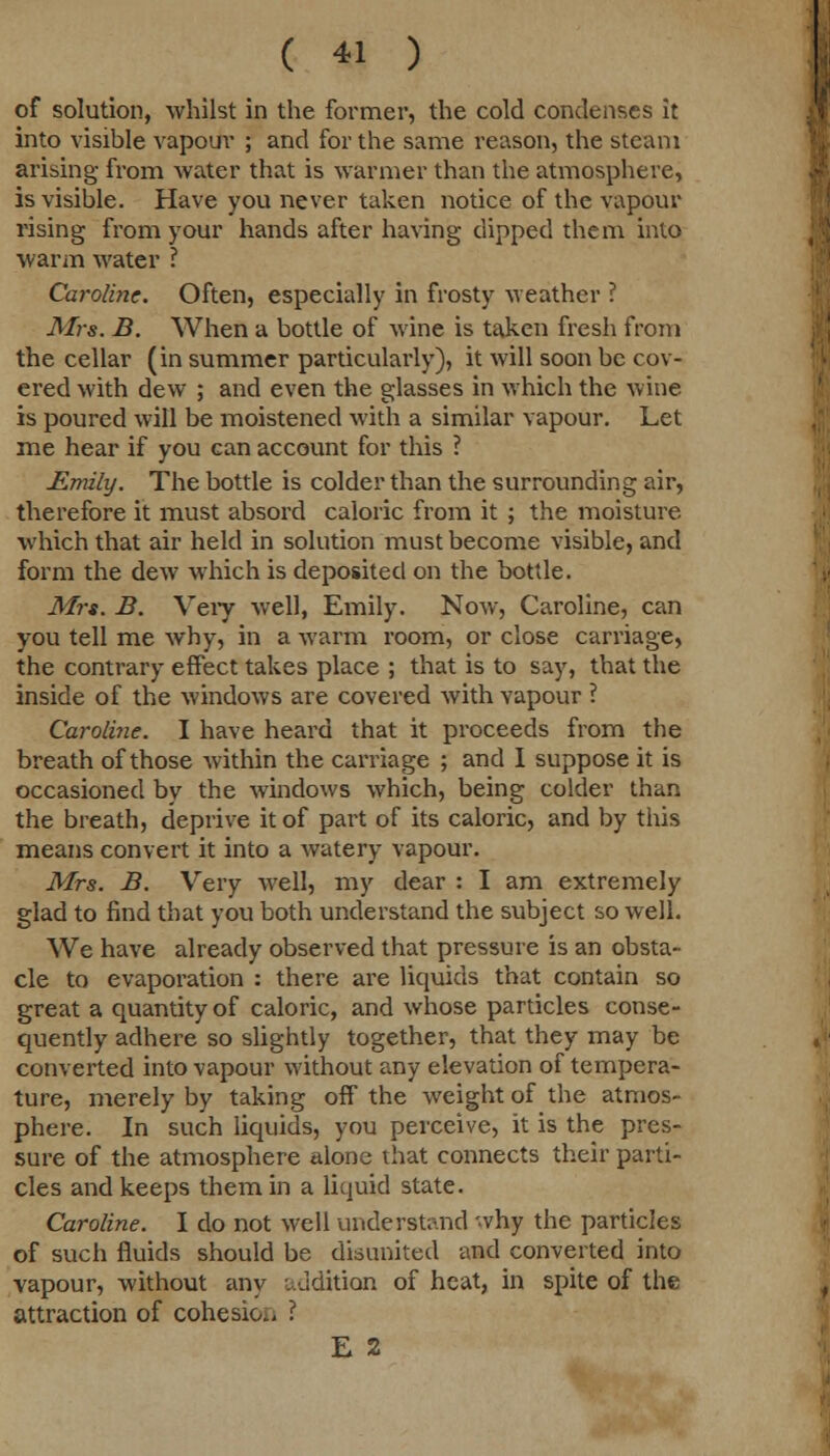of solution, whilst in the former, the cold condenses it into visible vapour ; and for the same reason, the steam arising from water that is warmer than the atmosphere, is visible. Have you never taken notice of the vapour rising from your hands after having dipped them into warm water ? Caroline. Often, especially in frosty weather ? Mrs. B. When a bottle of wine is taken fresh from the cellar (in summer particularly), it will soon be cov- ered with dew ; and even the glasses in which the wine is poured will be moistened with a similar vapour. Let me hear if you can account for this ? Emily. The bottle is colder than the surrounding air, therefore it must absord caloric from it ; the moisture which that air held in solution must become visible, and form the dew which is deposited on the bottle. Mrs. B. Very well, Emily. Now, Caroline, can you tell me why, in a warm room, or close carriage, the contrary effect takes place ; that is to say, that the inside of the windows are covered with vapour ? Caroline. I have heard that it proceeds from the breath of those within the carriage ; and I suppose it is occasioned by the windows which, being colder than the breath, deprive it of part of its caloric, and by this means convert it into a watery vapour. Mrs. B. Very well, my dear : I am extremely glad to find that you both understand the subject so well. We have already observed that pressure is an obsta- cle to evaporation : there are liquids that contain so great a quantity of caloric, and whose particles conse- quently adhere so slightly together, that they may be converted into vapour without any elevation of tempera- ture, merely by taking off the weight of the atmos- phere. In such liquids, you perceive, it is the pres- sure of the atmosphere alone that connects their parti- cles and keeps them in a liquid state. Caroline. I do not well understand why the particles of such fluids should be disunited and converted into vapour, without any addition of heat, in spite of the attraction of cohesion I E 2