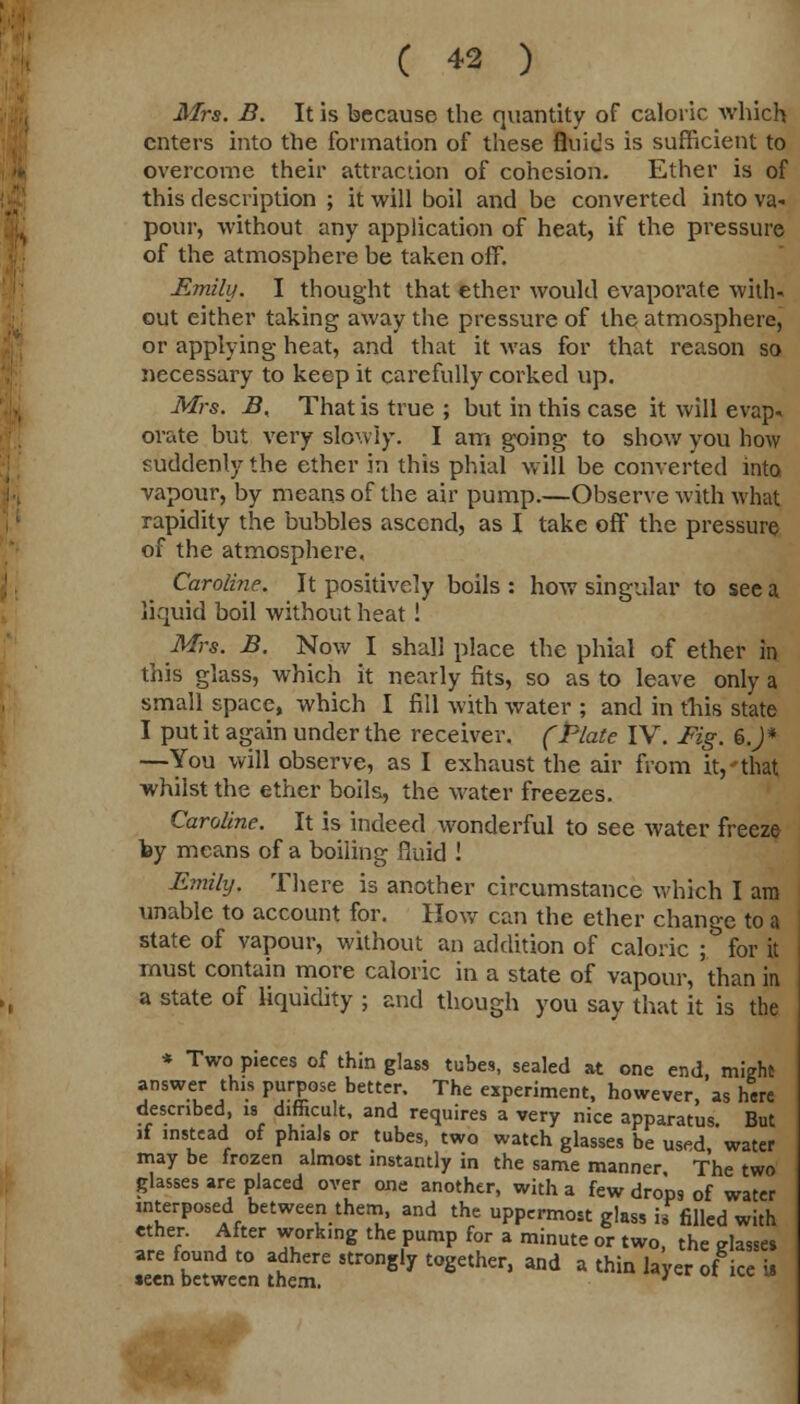 Mrs. B. It is because the quantity of caloric which enters into the formation of these fluids is sufficient to overcome their attraction of cohesion. Ether is of this description ; it will boil and be converted into va- pour, without any application of heat, if the pressure of the atmosphere be taken off. Emily. I thought that ether would evaporate with- out either taking away the pressure of the atmosphere, or applying heat, and that it was for that reason so necessary to keep it carefully corked up. Mrs. B. That is true ; but in this case it will evap- orate but very slowly. I am going to show you how suddenly the ether in this phial will be converted into vapour, by means of the air pump.—Observe with what rapidity the bubbles ascend, as I take off the pressure of the atmosphere. Caroline. It positively boils : how singular to see a liquid boil without heat! Mrs. B. Now I shall place the phial of ether in this glass, which it nearly fits, so as to leave only a small space, which I fill with water ; and in this state I put it again under the receiver. (Plate IV. Fig. 6 J* —You will observe, as I exhaust the air from it,'that whilst the ether boils, the water freezes. Caroline. It is indeed wonderful to see water freeze lay means of a boiling fluid ! Emily. There is another circumstance which I am unable to account for. How can the ether change to a state of vapour, without an addition of caloric ; for it must contain more caloric in a state of vapour, than in a state of liquidity ; and though you say that it is the * Two pieces of thin glass tubes, sealed at one end, might answer this purpose better. The experiment, however as here described, is difficult, and requires a very nice apparatus. But if instead of phials or tubes, two watch glasses be used water may be frozen almost instantly in the same manner The two glasses are placed over one another, with a few drops of water interposed between them, and the uppermost glass if filled with ether. After work.ng the pump for a minute or two, the glasses are found to adhere strongly together, and a thin layer of ice is teen between them. '