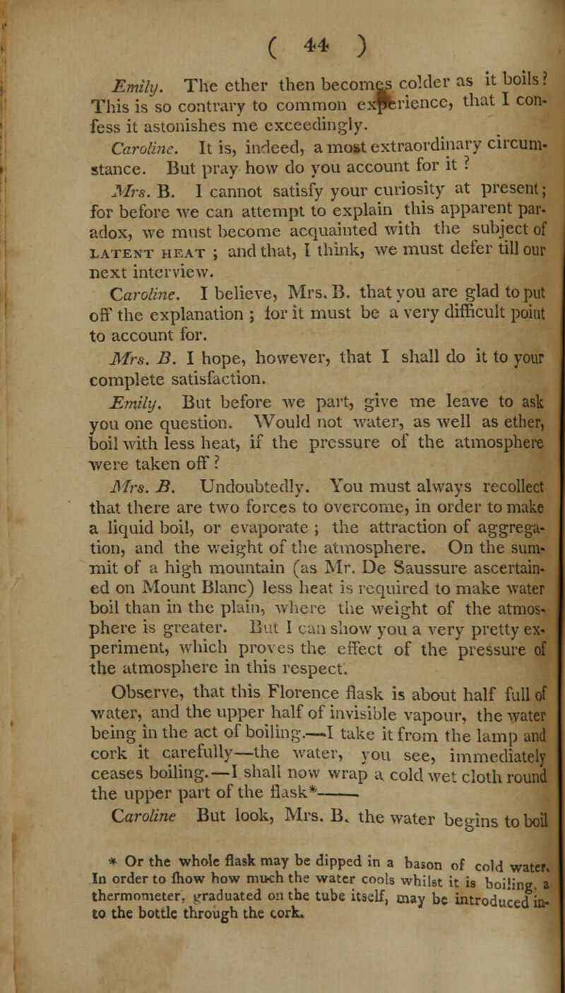 Emily. The ether then becomes colder as it boils ? This is so contrary to common exPferiencc, that I con- fess it astonishes me exceedingly. Caroline. It is, indeed, a most extraordinary circum- stance. But pray how do you account for it ? Mrs. B. I cannot satisfy your curiosity at present; for before we can attempt to explain this apparent par- adox, we must become acquainted with the subject of latent heat ; and that, I think, we must defer till our next interview. Caroline. I believe, Mrs. B. that you are glad to put off the explanation ; lor it must be a very difficult point to account for. Mrs. B. I hope, however, that I shall do it to your complete satisfaction. Emily. But before Ave part, give me leave to ask you one question. Would not water, as well as ether, boil with less heat, if the pressure of the atmosphere were taken off ? Mrs. B. Undoubtedly. You must always recollect that there are two forces to overcome, in order to make a liquid boil, or evaporate ; the attraction of aggrega- tion, and the weight of the atmosphere. On the sum- mit of a high mountain (as Mr. De Saussure ascertain- ed on Mount Blanc) less heat is required to make water boil than in the plain, where the weight of the atmos- phere is greater. But I can show you a very pretty ex- periment, which proves the effect of the pressure of the atmosphere in this respect. Observe, that this Florence flask is about half full of water, and the upper half of invisible vapour, the water being in the act of boiling—I take it from the lamp and cork it carefully—the water, you see, immediately ceases boiling.—I shah now wrap a cold wet cloth round the upper part of the flask* . Caroline But look, Mrs. B. the water begins to boil * Or the whole flask may be dipped in a bason of cold water. In order to fhow how much the water cools whilst it is boiiine a thermometer, graduated on the tube itself, may be introduced in- to the bottle through the cork.