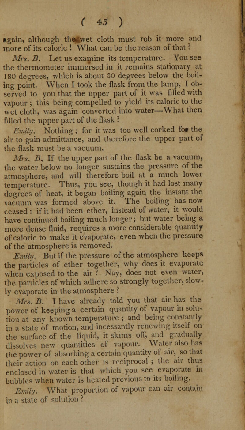 again, although th^twet cloth must rob it move and more of its caloric ! What can be the reason of that ? Mrs. B. Let us examine its temperature. You see the thermometer immersed in it remains stationary at 180 degrees, which is about 30 degrees below the boil- ing point. When I took the flask from the lamp, I ob- served to you that the upper part of it was filled with vapour ; this being compelled to yield its caloric to the wet cloth, was again converted into watetv—What then filled the upper part of the flask ? Emily. Nothing ; for it was too well corked fo» the air to gain admittance, and therefore the upper part of the flask must be a vacuum. Mrs. B, If the upper part of the flask be a vacuum, the water below no longer sustains the pressure of the atmosphere, and will therefore boil at a much lower temperature. Thus, you see, though it had lost many degrees of heat, it began boiling again the instant the vacuum was formed above it. The boiling has now ceased: if it had been ether, instead of water, it would have continued boiling much longer; but water being a more dense fluid, requires a more considerable quantity of caloric to make it evaporate, even when the pressure of the atmosphere is removed. Emily. But if the pressure of the atmosphere keeps the particles of ether together, why does it evaporate when exposed to the air ? Nay, does not even water, the particles of which adhere so strongly together, slow- ly evaporate in the atmosphere ? Mrs. B. I have already told you that air has the power of keeping a certain quantity of vapour in solu- tion at any known temperature ; and being constantly in a state of motion, and incessantly renewing itself on the surface of the liquid, it skims off, and gradually dissolves new quantities of vapour. < Water also has the power of absorbing a certain quantity of air, so that their action on each other is reciprocal j the air thus enclosed in water is that which you see evaporate in bubbles when water is heated previous to its boiling. Emily. What proportion of vapour can air contain in a state of solution ?